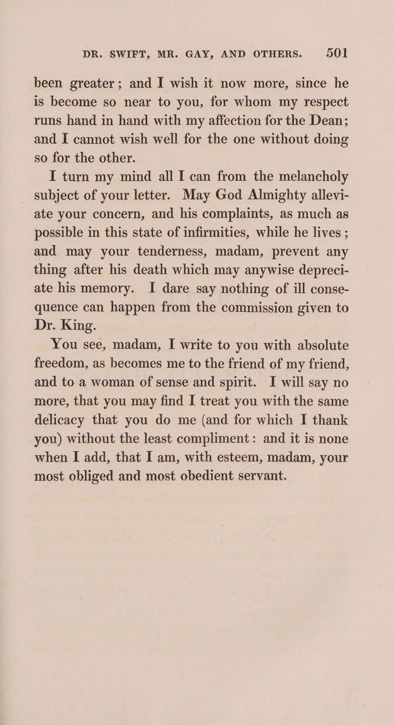 been greater ; and I wish it now more, since he is become so near to you, for whom my respect runs hand in hand with my affection for the Dean; and I cannot wish well for the one without doing so for the other. I turn my mind all I can from the melancholy _ subject of your letter. May God Almighty allevi- ate your concern, and his complaints, as much as possible in this state of infirmities, while he lives ; and may your tenderness, madam, prevent any thing after his death which may anywise depreci- ate his memory. I dare say nothing of ill conse- quence can happen from the commission given to Dr. King. You see, madam, I write to you with absolute freedom, as becomes me to the friend of my friend, and to a woman of sense and spirit. I will say no more, that you may find I treat you with the same delicacy that you do me (and for which I thank you) without the least compliment: and it is none when I add, that I am, with esteem, madam, your most obliged and most obedient servant.