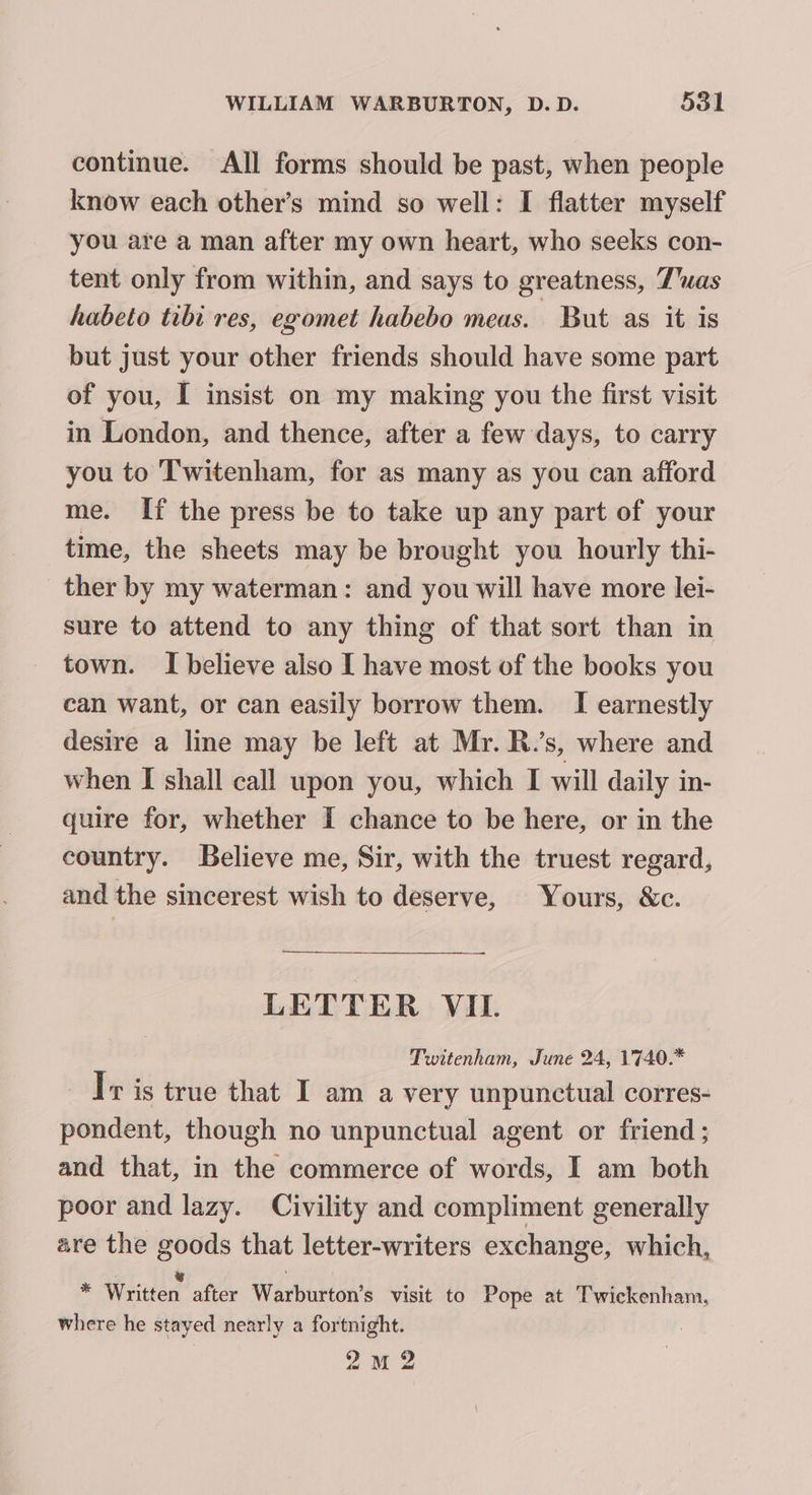 continue. All forms should be past, when people know each other’s mind so well: I flatter myself you are a man after my own heart, who seeks con- tent only from within, and says to greatness, 7’uas habeto tibi res, egomet habebo meas. But as it is but just your other friends should have some part of you, I insist on my making you the first visit in London, and thence, after a few days, to carry you to Twitenham, for as many as you can afford me. If the press be to take up any part of your time, the sheets may be brought you hourly thi- ther by my waterman: and you will have more lei- sure to attend to any thing of that sort than in town. I believe also I have most of the books you can want, or can easily borrow them. I earnestly desire a line may be left at Mr. R.’s, where and when I shall call upon you, which I will daily in- quire for, whether I chance to be here, or in the country. Believe me, Sir, with the truest regard, and the sincerest wish to deserve, Yours, &amp;c. LETTER VIL. Twitenham, June 24, 1740.* Tr is true that I am a very unpunctual corres- pondent, though no unpunctual agent or friend; and that, in the commerce of words, I am both poor and lazy. Civility and compliment generally are the goods that letter-writers exchange, which, ie Written after Warburton’s visit to Pope at Twickenham, where he stayed nearly a fortnight. 2M 2