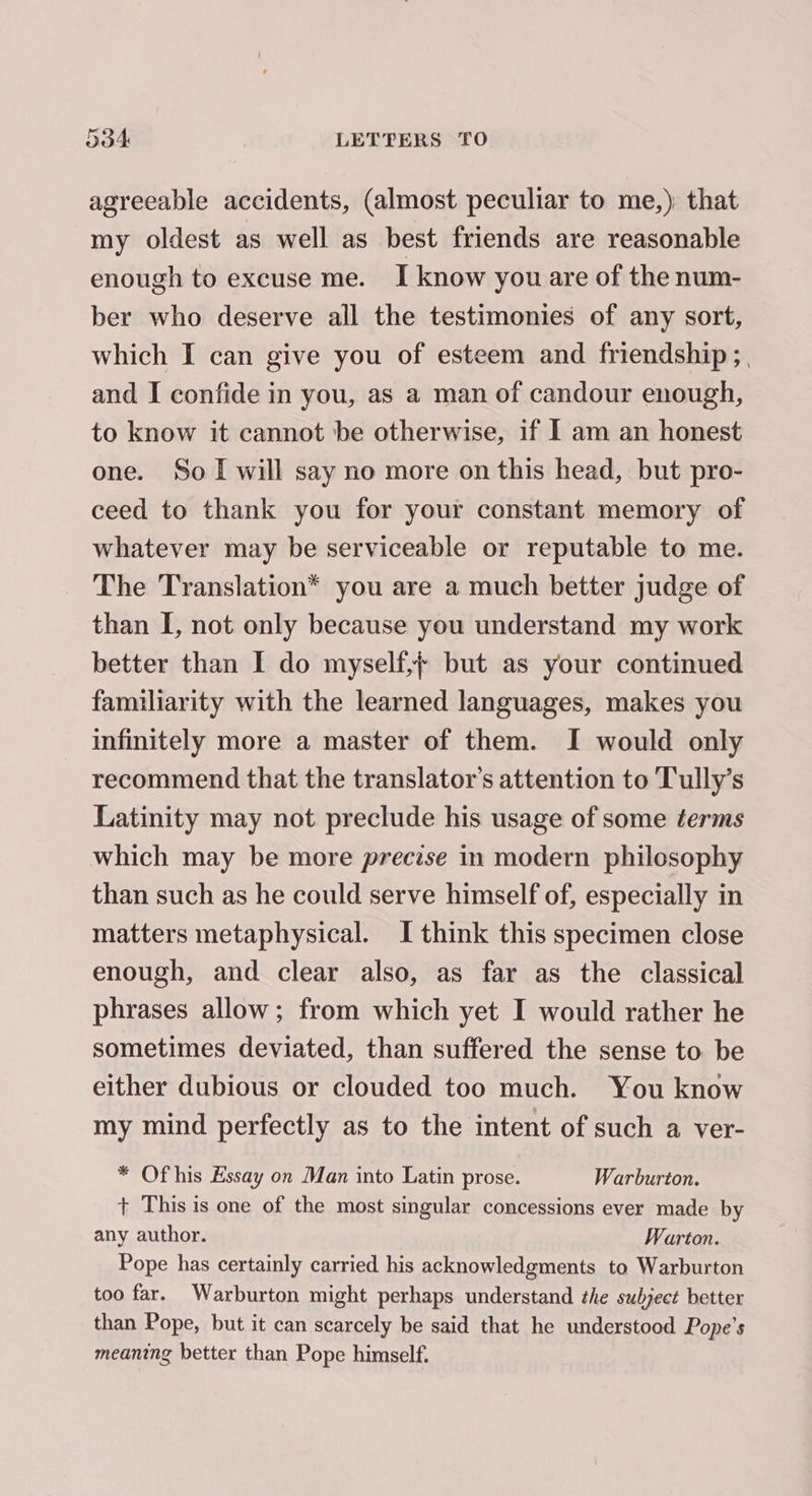 agreeable accidents, (almost peculiar to me,) that my oldest as well as best friends are reasonable enough to excuse me. I know you are of the num- ber who deserve all the testimonies of any sort, which I can give you of esteem and friendship ;, and I confide in you, as a man of candour enough, to know it cannot be otherwise, if I am an honest one. So I will say no more on this head, but pro- ceed to thank you for your constant memory of whatever may be serviceable or reputable to me. The Translation* you are a much better judge of than I, not only because you understand my work better than I do myself, but as your continued familiarity with the learned languages, makes you infinitely more a master of them. I would only recommend that the translator's attention to Tully’s Latinity may not preclude his usage of some terms which may be more precise in modern philosophy than such as he could serve himself of, especially in matters metaphysical. I think this specimen close enough, and clear also, as far as the classical phrases allow; from which yet I would rather he sometimes deviated, than suffered the sense to be either dubious or clouded too much. You know my mind perfectly as to the intent of such a ver- * Of his Essay on Man into Latin prose. Warburton. + This is one of the most singular concessions ever made by any author. Warton. Pope has certainly carried his acknowledgments to Warburton too far. Warburton might perhaps understand the subject better than Pope, but it can scarcely be said that he understood Pope’s meaning better than Pope himself.