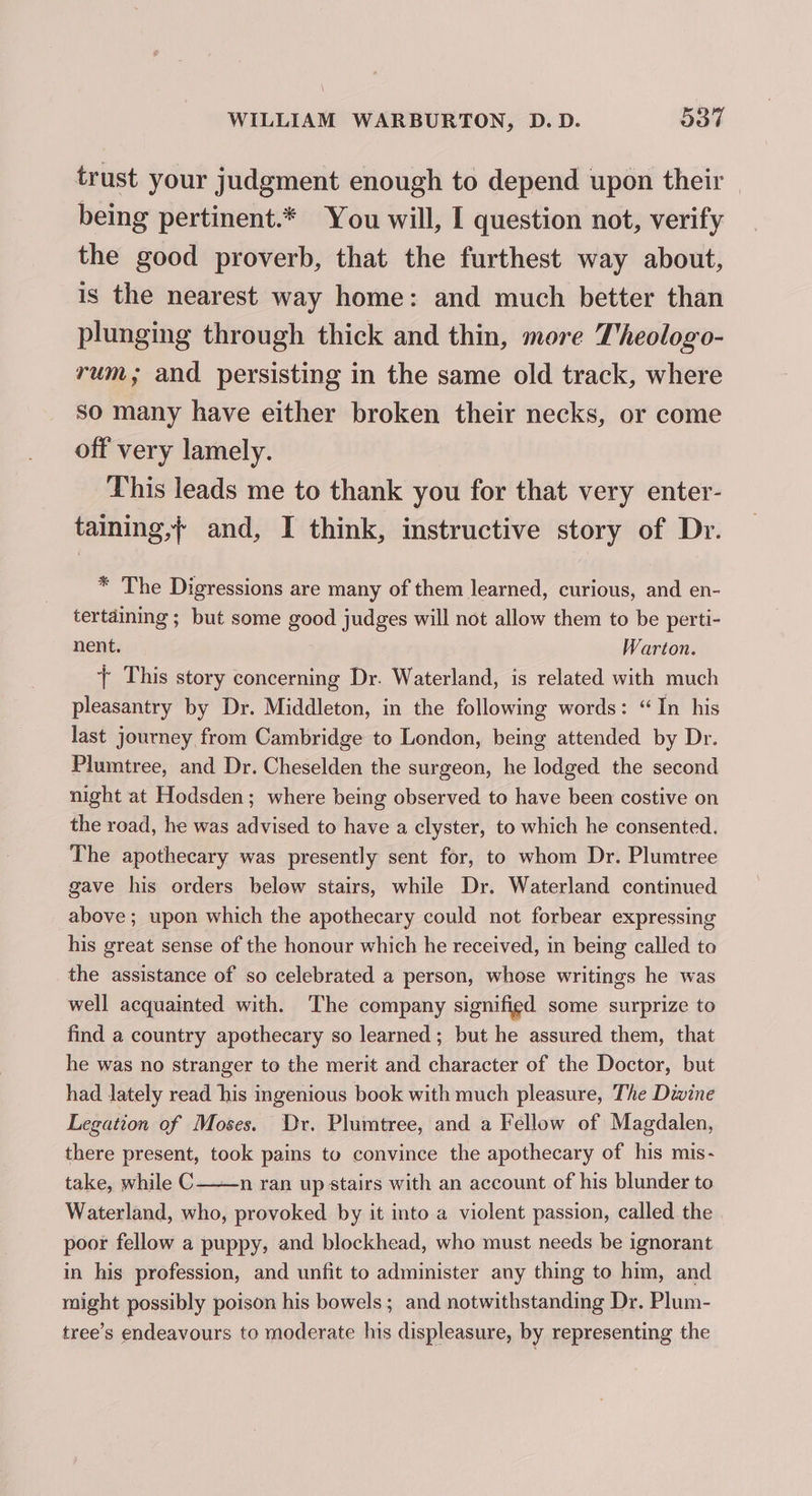 trust your judgment enough to depend upon their — being pertinent.* You will, I question not, verify the good proverb, that the furthest way about, is the nearest way home: and much better than plunging through thick and thin, more Theologo- rum; and persisting in the same old track, where so many have either broken their necks, or come off very lamely. This leads me to thank you for that very enter- taining,+ and, I think, instructive story of Dr. * The Digressions are many of them learned, curious, and en- tertaiming ; but some good judges will not allow them to be perti- nent. Warton. + This story concerning Dr. Waterland, is related with much pleasantry by Dr. Middleton, in the following words: “In his last journey from Cambridge to London, being attended by Dr. Plumtree, and Dr. Cheselden the surgeon, he lodged the second night at Hodsden; where being observed to have been costive on the road, he was advised to have a clyster, to which he consented. The apothecary was presently sent for, to whom Dr. Plumtree gave his orders belew stairs, while Dr. Waterland continued above; upon which the apothecary could not forbear expressing his great sense of the honour which he received, in being called to the assistance of so celebrated a person, whose writings he was well acquainted with. ‘The company signified some surprize to find a country apothecary so learned; but he assured them, that he was no stranger to the merit and character of the Doctor, but had lately read his ingenious book with much pleasure, The Divine Legation of Moses. Dr. Plumtree, and a Fellow of Magdalen, there present, took pains to convince the apothecary of his mis- take, while C——n ran up stairs with an account of his blunder to Waterland, who, provoked by it into a violent passion, called the poor fellow a puppy, and blockhead, who must needs be ignorant in his profession, and unfit to administer any thing to him, and might possibly poison his bowels; and notwithstanding Dr. Plum- tree’s endeavours to moderate his displeasure, by representing the