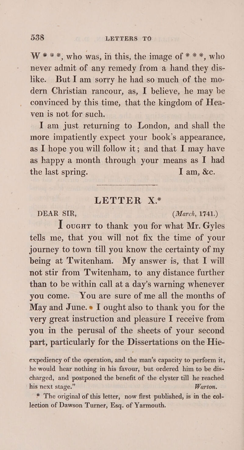 W * ** who was, in this, the image of * * *, who never admit of any remedy from a hand they dis- like. But Iam sorry he had so much of the mo- dern Christian rancour, as, I believe, he may be convinced by this time, that the kingdom of Hea- ven is not for such. I am just returning to London, and shall the more impatiently expect your book’s appearance, as I hope you will follow it; and that I may have as happy a month through your means as I had the last spring. I am, &amp;c. a ress LETTER X.* DEAR SIR, (March, 1741.) I ovenr to thank you for what Mr. Gyles tells me, that you will not fix the time of your journey to town till you know the certainty of my being at Twitenham. My answer is, that I will not stir from Twitenham, to any distance further than to be within call at a day’s warning whenever you come. You are sure of me all the months of May and June. I ought also to thank you for the very great instruction and pleasure I receive from you in the perusal of the sheets of your second part, particularly for the Dissertations on the Hie- expediency of the operation, and the man’s capacity to perform it, he would hear nothing in his favour, but ordered him to be dis- charged, and postponed the benefit of the clyster till he reached his next stage.” Warton. * The original of this letter, now first published, is in the col- lection of Dawson Turner, Esq. of Yarmouth.