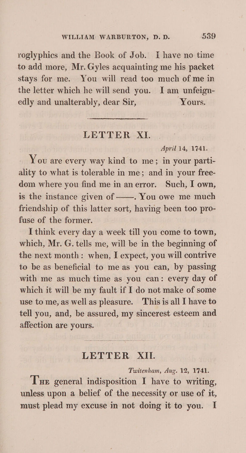 roglyphics and the Book of Job. I have no time to add more, Mr. Gyles acquainting me his packet stays for me. You will read too much of me in the letter which he will send you. I am unfeign- edly and unalterably, dear Sir, Yours. LETTER XI. ) | April 14, 1741. Y ov are every way kind to me; in your parti- ality to what is tolerable in me; and in your free- -dom where you find me in anerror. Such, I own, is the instance given of . You owe me much friendship of this latter sort, having been too pro- fuse of the former. I think every day a week till you come to town, which, Mr. G. tells me, will be in the beginning of the next month: when, I expect, you will contrive to be as beneficial to me as you can, by passing with me as much time as you can: every day of which it will be my fault if I do not make of some use to me, as well as pleasure. This is all I have to tell you, and, be assured, my sincerest esteem and affection are yours. LETTER XII. Twitenham, Aug. 12, 1741. Tue general indisposition I have to writing, unless upon a belief of the necessity or use of it, must plead my excuse in not doing it to you. I