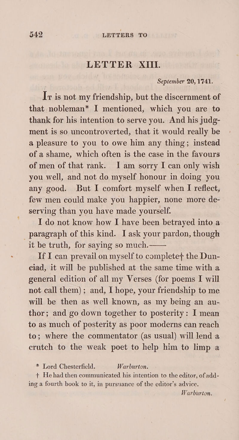 LETTER XIII. f September 20, 1741. Ir is not my friendship, but the discernment of that nobleman* I mentioned, which you are to thank for his intention to serve you. And his judg- ment is so uncontroverted, that it would really be a pleasure to you to owe him any thing; instead of a shame, which often is the case in the favours of men of that rank. Iam sorry I can only wish you well, and not do myself honour in doing you any good. But I comfort myself when I reflect, few men could make you happier, none more de- serving than you have made yourself. I do not know how I have been betrayed into a paragraph of this kind. I ask your pardon, though it be truth, for saying so much. If I can prevail on myself to complete} the Dun- ciad, it will be published at the same time with a general edition of all my Verses (for poems I will not call them); and, I hope, your friendship to me will be then as well known, as my being an au- thor; and go down together to posterity: I mean to as much of posterity as poor moderns can reach to; where the commentator (as usual) will lend a crutch to the weak poet to help him to limp a * Lord Chesterfield. Warburton. + Hehad then communicated his intention to the editor, of add- ing a fourth book to it, in pursuance of the editor’s advice. Warburton.