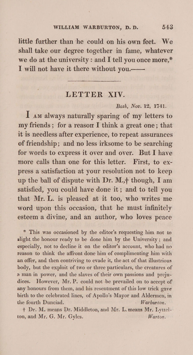 little further than he could on his own feet. We shall take our degree together in fame, whatever we do at the university : and I tell you once more,* I will not have it there without you.—— LETTER XIV. Bath, Nov. 12, 1741. IT am always naturally sparing of my letters to my friends; for a reason I think a great one; that it is needless after experience, to repeat assurances of friendship; and no less irksome to be searching for words to express it over and over. But I have more calls than one for this letter. First, to ex- press a satisfaction at your resolution not to keep up the ball of dispute with Dr. M.,¢ though, I am satisfied, you could have done it; and to tell you that Mr. L. is pleased at it too, who writes me word upon this occasion, that he must infinitely esteem a divine, and an author, who loves peace * This was occasioned by the editor’s requesting him not to slight the honour ready to be done him by the University ; and especially, not to decline it on the editor’s account, who had no reason to think the affront done him of complimenting -him with an offer, and then contriving to evade it, the act of that illustrious body, but the exploit of two or three particulars, the creatures of a man in power, and the slaves of their own passions and _preju- dices. However, Mr. P. could not-be prevailed on to accept of any honours from them, and his resentment of this low trick gave birth to the celebrated lines, of Apollo’s Mayor and Aldermen, in the fourth Dunciad. — Warburton. + Dr. M. means Dr. Middleton, and Mr. L.means Mr. Lyttel-- ton, and Mr. G. Mr. Gyles. Warton.