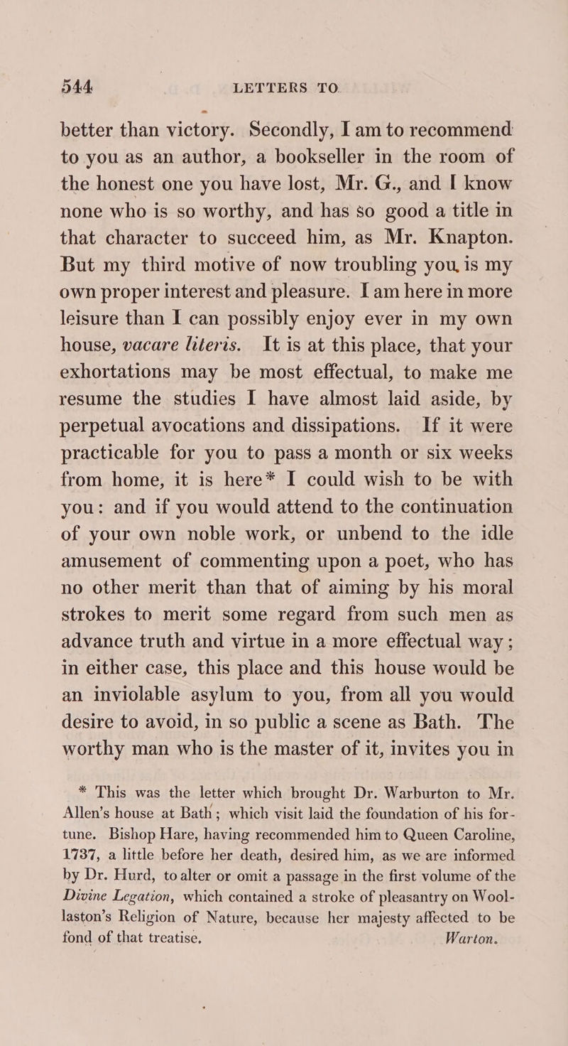 -~ better than victory. Secondly, I am to recommend to you as an author, a bookseller in the room of the honest one you have lost, Mr. G., and I know none who is so worthy, and has so good a title in that character to succeed him, as Mr. Knapton. But my third motive of now troubling you, is my own proper interest and pleasure. [am here in more leisure than I can possibly enjoy ever in my own house, vacare literts. It is at this place, that your exhortations may be most effectual, to make me resume the studies I have almost laid aside, by perpetual avocations and dissipations. If it were practicable for you to pass a month or six weeks from home, it is here* I could wish to be with you: and if you would attend to the continuation of your own noble work, or unbend to the idle amusement of commenting upon a poet, who has no other merit than that of aiming by his moral strokes to merit some regard from such men as advance truth and virtue in a more effectual way ; in either case, this place and this house would be an inviolable asylum to you, from all you would desire to avoid, in so public a scene as Bath. The worthy man who is the master of it, invites you in * This was the letter which brought Dr. Warburton to Mr. Allen’s house at Bath; which visit laid the foundation of his for- tune. Bishop Hare, having recommended him to Queen Caroline, 1737, a little before her death, desired him, as we are informed by Dr. Hurd, to alter or omit a passage in the first volume of the Divine Legation, which contained a stroke of pleasantry on Wool- laston’s Religion of Nature, because her majesty affected to be fond of that treatise. Warton.