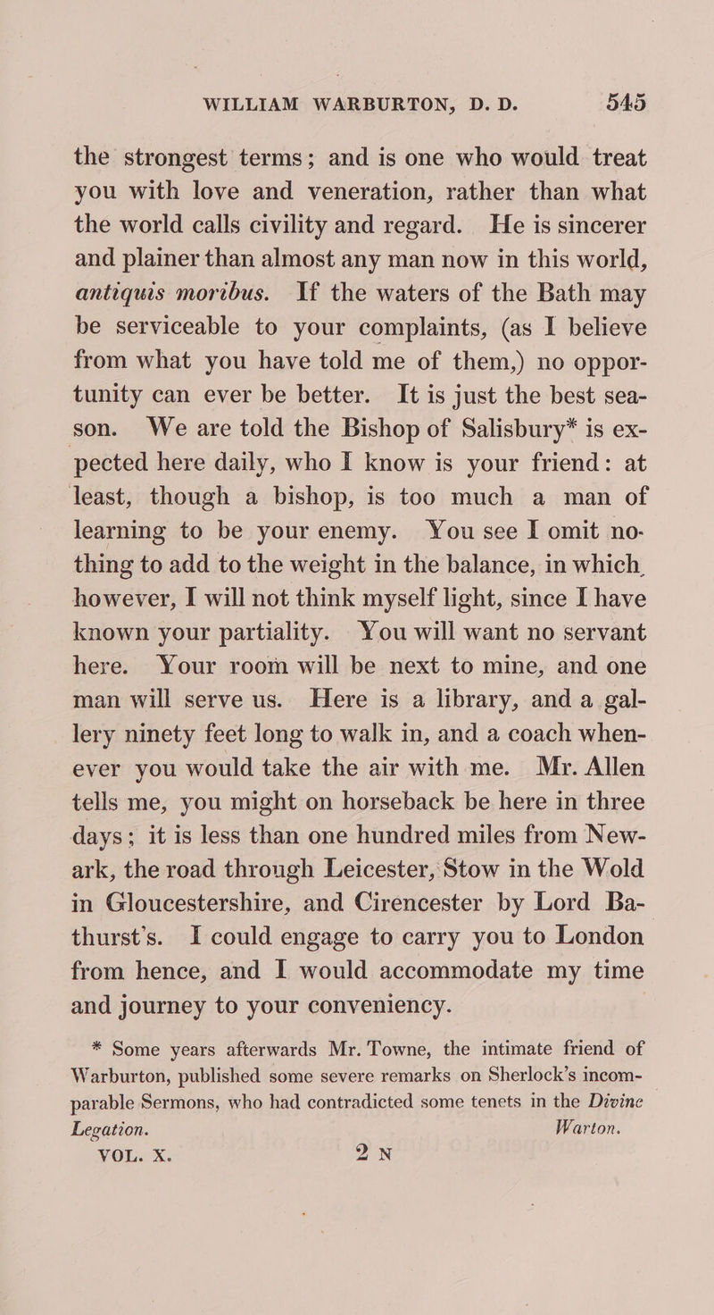 the strongest terms; and is one who would treat you with love and veneration, rather than what the world calls civility and regard. He is sincerer and plainer than almost any man now in this world, antiquis mortbus. If the waters of the Bath may be serviceable to your complaints, (as I believe from what you have told me of them,) no oppor- tunity can ever be better. It is just the best sea- son. We are told the Bishop of Salisbury* is ex- pected here daily, who I know is your friend: at least, though a bishop, is too much a man of learning to be your enemy. You see I omit no- thing to add to the weight in the balance, in which, however, I will not think myself light, since I have known your partiality. You will want no servant here. Your room will be next to mine, and one man will serve us. Here is a library, and a gal- lery ninety feet long to walk in, and a coach when- ever you would take the air with me. Mr. Allen tells me, you might on horseback be here in three days; it is less than one hundred miles from New- ark, the road through Leicester, Stow in the Wold in Gloucestershire, and Cirencester by Lord Ba- thurst’s. I could engage to carry you to London from hence, and I would accommodate my time and journey to your conveniency. * Some years afterwards Mr. Towne, the intimate friend of Warburton, published some severe remarks on Sherlock’s incom- parable Sermons, who had contradicted some tenets in the Divine Legation. Warton. VOL. X. QN