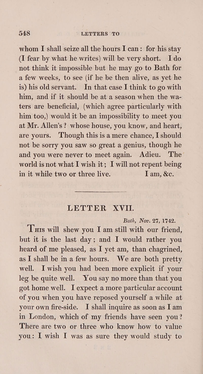 whom [I shall seize all the hours I can: for his stay (I fear by what he writes) will be very short. Ido not think it impossible but he may go to Bath for a few weeks, to see (if he be then alive, as yet he is) his old servant. In that case I think to go with him, and if it should be at a season when the wa- ters are beneficial, (which agree particularly with him too,) would it be an impossibility to meet you at Mr. Allen’s? whose house, you know, and heart, are yours. Though this is a mere chance, I should not be sorry you saw so great a genius, though he and you were never to meet again. Adieu. The world is not what I wish it; I will not repent being in it while two or three live. I am, &amp;c. LETTER XVII. Bath, Nov. 27, 1742. ‘Tus will shew you I am still with our friend, but it is the last day; and I would rather you heard of me pleased, as I yet am, than chagrined, as I shall be in a few hours. We are both pretty well. Iwish you had been more explicit if your leg be quite well. You say no more than that you got home well. I expect a more particular account of you when you have reposed yourself a while at your own fire-side. I shall inquire as soon as Iam in London, which of my friends have seen you? There are two or three who know how to value you: I wish I was as sure they would study to