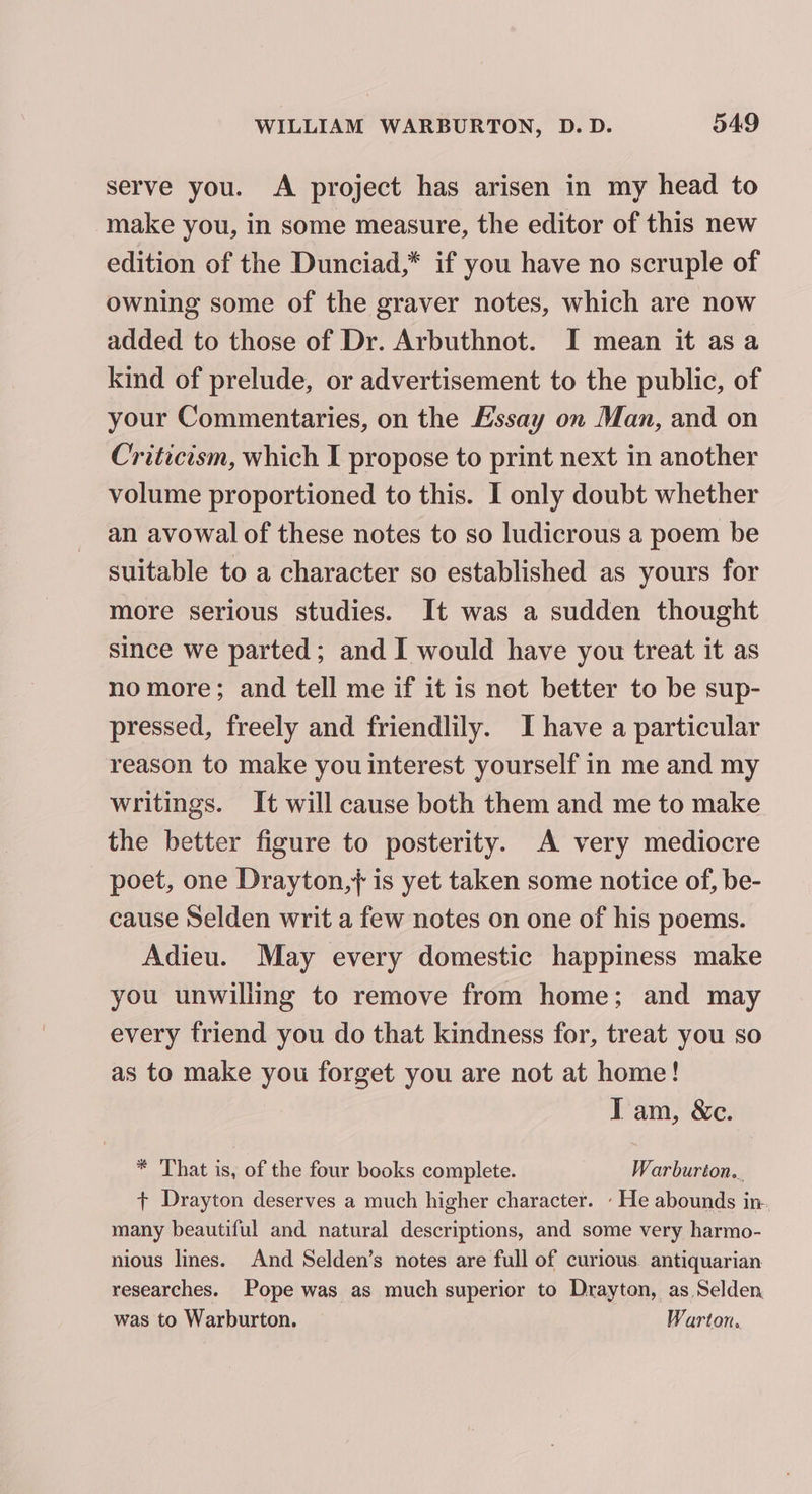 serve you. A project has arisen in my head to make you, in some measure, the editor of this new edition of the Dunciad,* if you have no scruple of owning some of the graver notes, which are now added to those of Dr. Arbuthnot. I mean it asa kind of prelude, or advertisement to the public, of your Commentaries, on the Essay on Man, and on Criticism, which I propose to print next in another volume proportioned to this. I only doubt whether an avowal of these notes to so ludicrous a poem be suitable to a character so established as yours for more serious studies. It was a sudden thought since we parted; and I would have you treat it as nomore; and tell me if it is not better to be sup- pressed, freely and friendlily. I have a particular reason to make you interest yourself in me and my writings. It will cause both them and me to make the better figure to posterity. A very mediocre poet, one Drayton,+ is yet taken some notice of, be- cause Selden writ a few notes on one of his poems. Adieu. May every domestic happiness make you unwilling to remove from home; and may every friend you do that kindness for, treat you so as to make you forget you are not at home! I am, &amp;c. * That is, of the four books complete. Warburion.. ¢ Drayton deserves a much higher character. ‘ He abounds in. many beautiful and natural descriptions, and some very harmo- nious lines. And Selden’s notes are full of curious. antiquarian researches. Pope was as much superior to Drayton, as Selden was to Warburton. Warton.