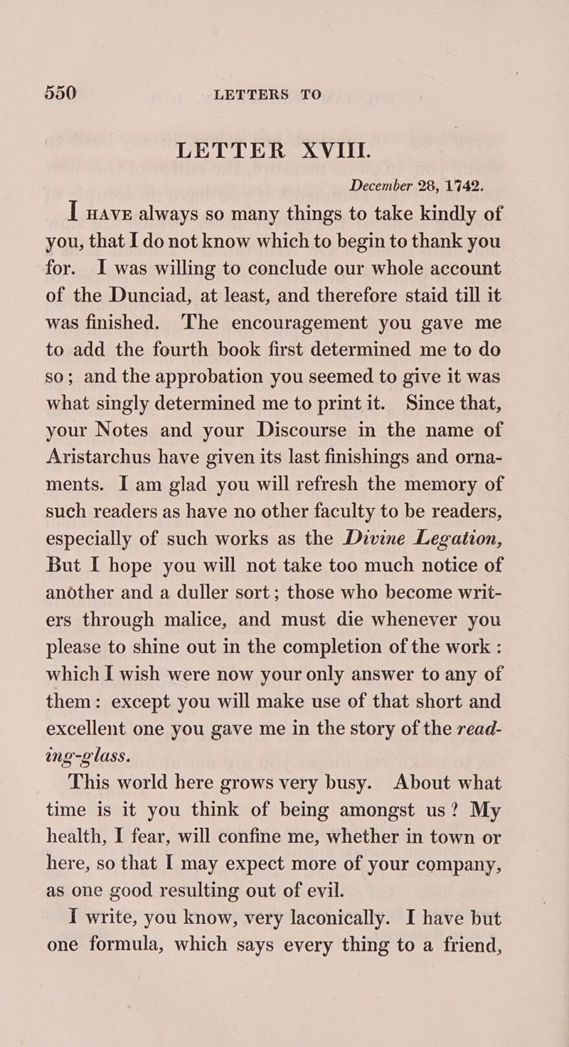 LETTER XVIII. December 28, 1742. [ wave always so many things to take kindly of you, that Ido not know which to begin to thank you for. I was willing to conclude our whole account of the Dunciad, at least, and therefore staid till it was finished. The encouragement you gave me to add the fourth book first determined me to do so; and the approbation you seemed to give it was what singly determined me to print it. Since that, your Notes and your Discourse in the name of Aristarchus have given its last finishings and orna- ments. I am glad you will refresh the memory of such readers as have no other faculty to be readers, especially of such works as the Divine Legation, But I hope you will not take too much notice of another and a duller sort; those who become writ- ers through malice, and must die whenever you please to shine out in the completion of the work : which I wish were now your only answer to any of them: except you will make use of that short and excellent one you gave me in the story of the read- ing-g lass. This world here grows very busy. About what time is it you think of being amongst us? My health, I fear, will confine me, whether in town or here, so that I may expect more of your company, as one good resulting out of evil. I write, you know, very laconically. I have but one formula, which says every thing to a friend,