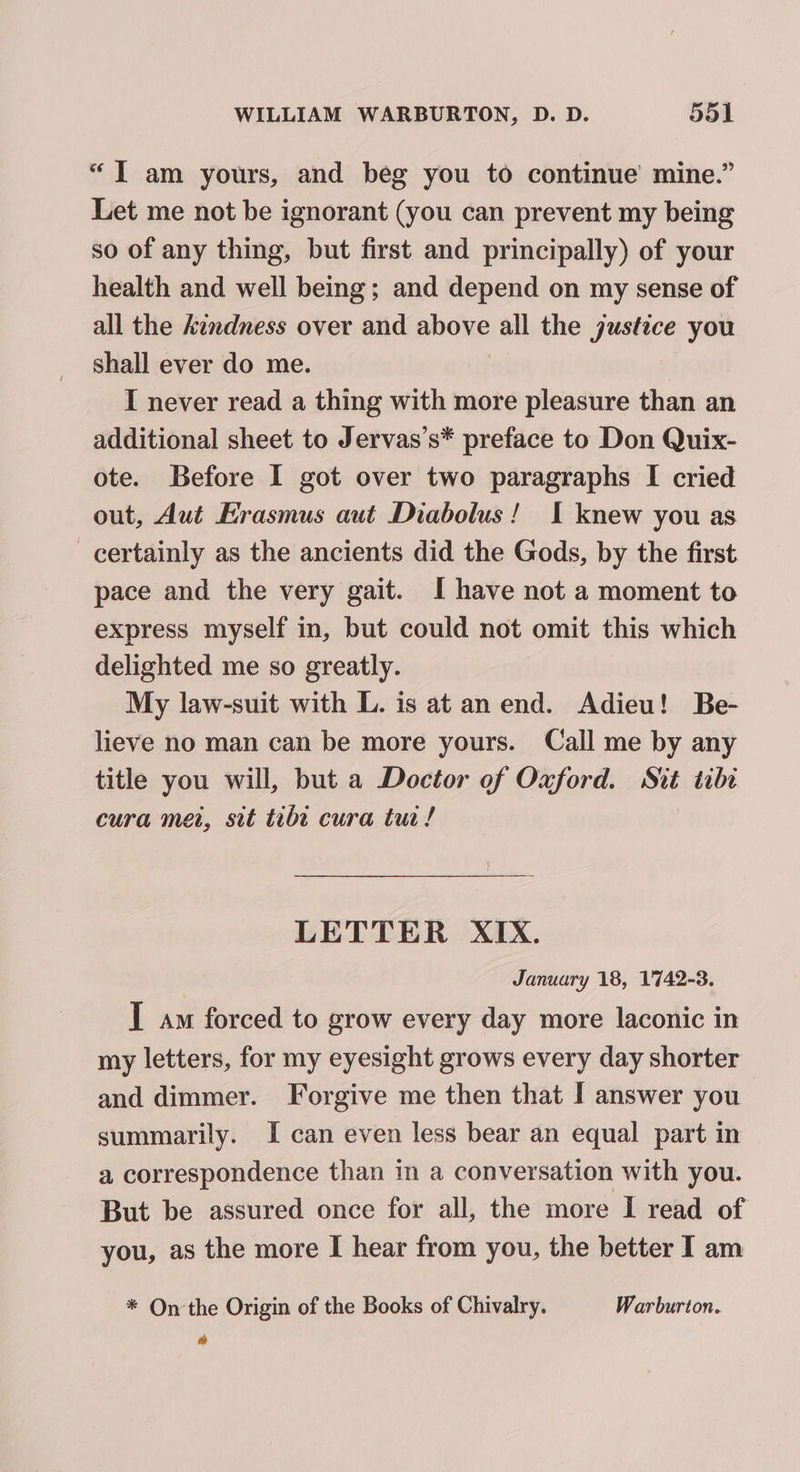 “IT am yours, and beg you to continue’ mine.” Let me not be ignorant (you can prevent my being so of any thing, but first and principally) of your health and well being; and depend on my sense of all the kindness over and phone all the justice you shall ever do me. I never read a thing with more pleasure than an additional sheet to Jervas’s* preface to Don Quix- ote. Before I got over two paragraphs I cried out, Aut Erasmus aut Diabolus! I knew you as certainly as the ancients did the Gods, by the first pace and the very gait. I have not a moment to express myself in, but could not omit this which delighted me so greatly. My law-suit with L. is at anend. Adieu! Be- lieve no man can be more yours. Call me by any title you will, but a Doctor of Oxford. Sit tibt cura met, sit tibe cura tur! LETTER XIX. January 18, 1742-3. I am forced to grow every day more laconic in my letters, for my eyesight grows every day shorter and dimmer. Forgive me then that I answer you summarily. I can even less bear an equal part in a correspondence than in a conversation with you. But be assured once for all, the more I read of you, as the more I hear from you, the better I am * On the Origin of the Books of Chivalry. Warburton. a