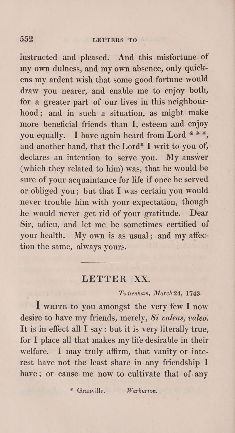 instructed and pleased. And this misfortune. of my own dulness, and my own absence, only quick- ens my ardent wish that some good fortune would draw you nearer, and enable me to enjoy both, for a greater part of our lives in this neighbour- hood; and in such a situation, as might make more beneficial friends than I, esteem and enjoy you equally. I have again heard from Lord * **, and another hand, that the Lord* I writ to you of, declares an intention to serve you. My answer (which they related to him) was, that he would be sure of your acquaintance for life if once he served or obliged you; but that I was certain you would never trouble him with your expectation, though he would never get rid of your gratitude. Dear Sir, adieu, and let me be sometimes certified of your health. My own is as usual; and my affec- tion the same, always yours. LETTER XxX. Twitenham, March 24, 1743. I write to you amongst the very few I now desire to have my friends, merely, S% valeas, valeo. It is in effect all I say: but it is very literally true, for I place all that makes my life desirable in their welfare. I may truly affirm, that vanity or inte- rest have not the least share in any friendship I have; or cause me now to cultivate that of any * Granville. Warburton.