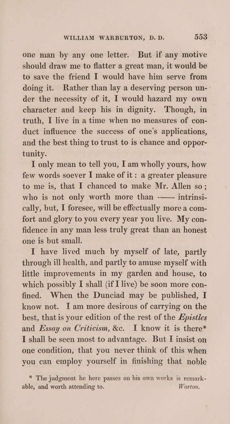 one man by any one letter. But if any motive should draw me to flatter a great man, it would be to save the friend I would have him serve from doing it. Rather than lay a deserving person un- ' der the necessity of it, I would hazard my own character and keep his in dignity. Though, in truth, I live in a time when no measures of con- duct influence the success of one’s applications, and the best thing to trust to is chance and oppor- tunity. ~ T only mean to tell you, I am wholly yours, how few words soever I make of it : a greater pleasure to me is, that I chanced to make Mr. Allen so; who is not only worth more than -—— intrinsi- cally, but, I foresee, will be effectually more a com- fort and glory to you every year you live. My con- fidence in any man less truly great than an honest — one is but small. | I have lived much by myself of late, partly through ill health, and partly to amuse myself with little improvements in my garden and house, to which possibly I shall (if I live) be soon more con- fined. When the Dunciad may be published, I know not. I am more desirous of carrying on the best, that is your edition of the rest of the Kpzstles and Essay on Criticism, &amp;c. I know it is there* I shall be seen most to advantage. But I insist on one condition, that you never think of this when you can employ yourself in finishing that noble * The judgment he here passes on his own works is remark- able, and worth attending to. Warton.