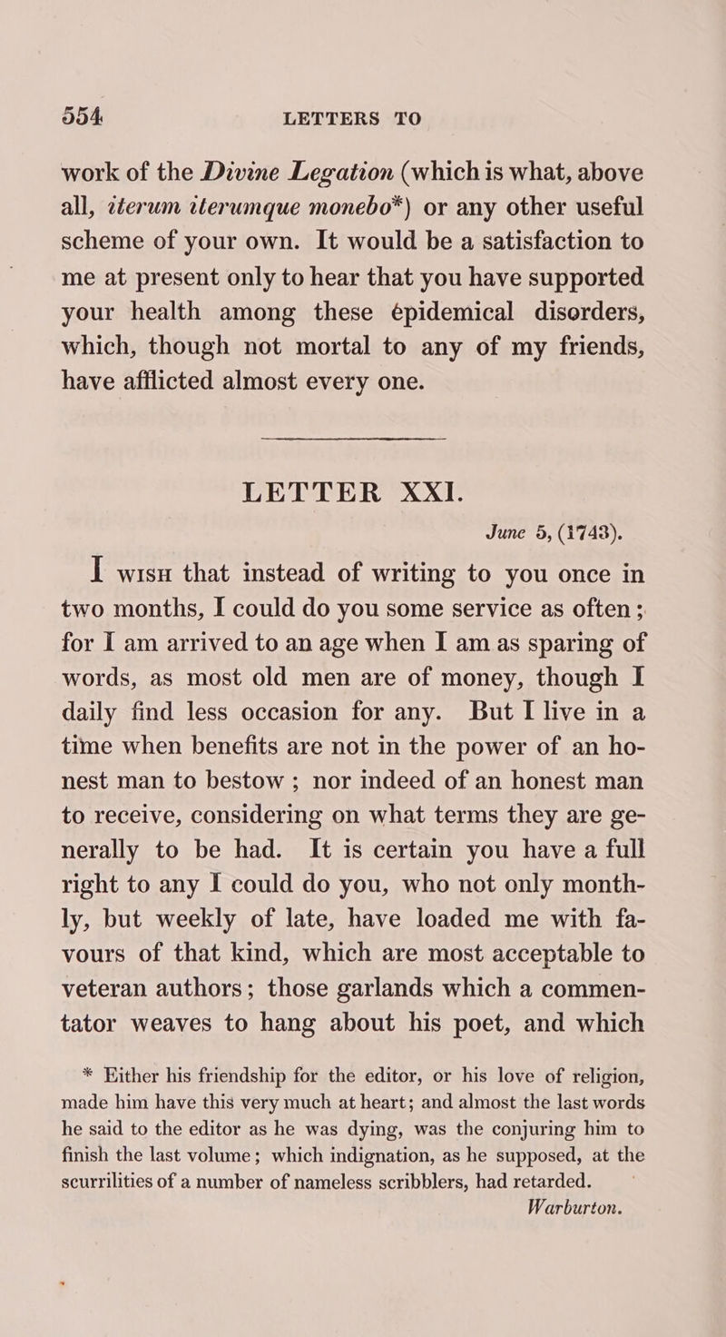 work of the Divine Legation (which is what, above all, zterum ilerumque monebo*) or any other useful scheme of your own. It would be a satisfaction to me at present only to hear that you have supported your health among these épidemical disorders, which, though not mortal to any of my friends, have afflicted almost every one. LETTER XXI. June 5, (1743). I wisn that instead of writing to you once in two months, I could do you some service as often ;. for I am arrived to an age when I am as sparing of words, as most old men are of money, though I daily find less occasion for any. But [ live in a time when benefits are not in the power of an ho- nest man to bestow ; nor indeed of an honest man to receive, considering on what terms they are ge- nerally to be had. It is certain you have a full right to any I could do you, who not only month- ly, but weekly of late, have loaded me with fa- vours of that kind, which are most acceptable to veteran authors; those garlands which a commen- tator weaves to hang about his poet, and which * Either his friendship for the editor, or his love of religion, made him have this very much at heart; and almost the last words he said to the editor as he was dying, was the conjuring him to finish the last volume; which indignation, as he supposed, at the scurrilities of a number of nameless scribblers, had retarded. Warburton.