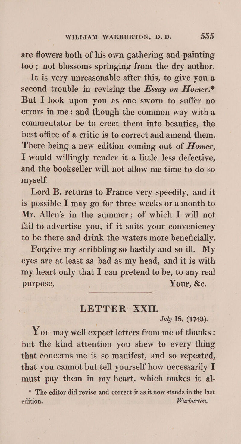 are flowers both of his own gathering and painting too; not blossoms springing from the dry author. It is very unreasonable after this, to give you a second trouble in revising the Hssay on Homer.* But I look upon you as one sworn to suffer no errors in me: and though the common way witha commentator be to erect them into beauties, the best office of a critic is to correct and amend them. There being a new edition coming out of Homer, I would willingly render it a little less defective, and the bookseller will not allow me time to do so myself. Lord B. returns to France very speedily, and it is possible I may go for three weeks or a month to Mr. Allen’s in the summer; of which I will not fail to advertise you, if it suits your conveniency to be there and drink the waters more beneficially. Forgive my scribbling so hastily and so ill. My eyes are at least as bad as my head, and it is with my heart only that I can pretend to be, to any real purpose, | Your, &amp;c. LETTER XXII. | July 18, (1748). You may well expect letters from me of thanks : but the kind attention you shew to every thing that concerns me is so manifest, and so repeated, that you cannot but tell yourself how necessarily I must pay them in my heart, which makes it al- * The editor did revise and correct it as it now stands in the last edition. Warburton.