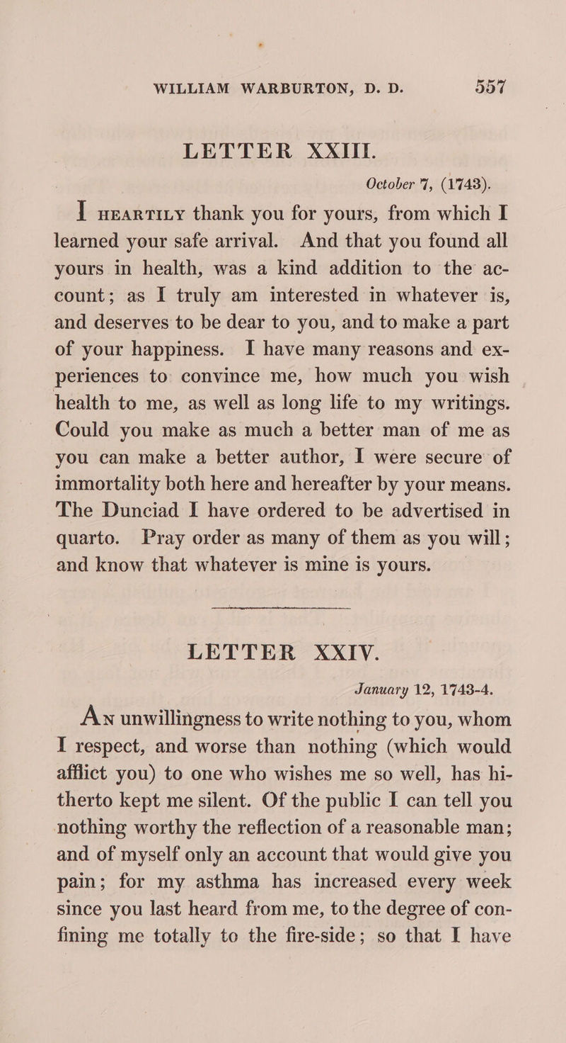 LETTER XXIII. October 7, (1743). ] wearrizy thank you for yours, from which I learned your safe arrival. And that you found all yours in health, was a kind addition to the ac- count; as I truly am interested in whatever is, and deserves to be dear to you, and to make a part of your happiness. I have many reasons and ex- periences to convince me, how much you wish health to me, as well as long life to my writings. Could you make as much a better man of me as you can make a better author, I were secure of immortality both here and hereafter by your means. The Dunciad I have ordered to be advertised in quarto. Pray order as many of them as you will; and know that whatever is mine is yours. LETTER XXIV. January 12, 1743-4. An unwillingness to write nothing to you, whom I respect, and worse than nothing (which would afflict you) to one who wishes me so well, has hi- therto kept me silent. Of the public I can tell you nothing worthy the reflection of a reasonable man; and of myself only an account that would give you pain; for my asthma has increased every week since you last heard from me, to the degree of con- fining me totally to the fire-side; so that I have