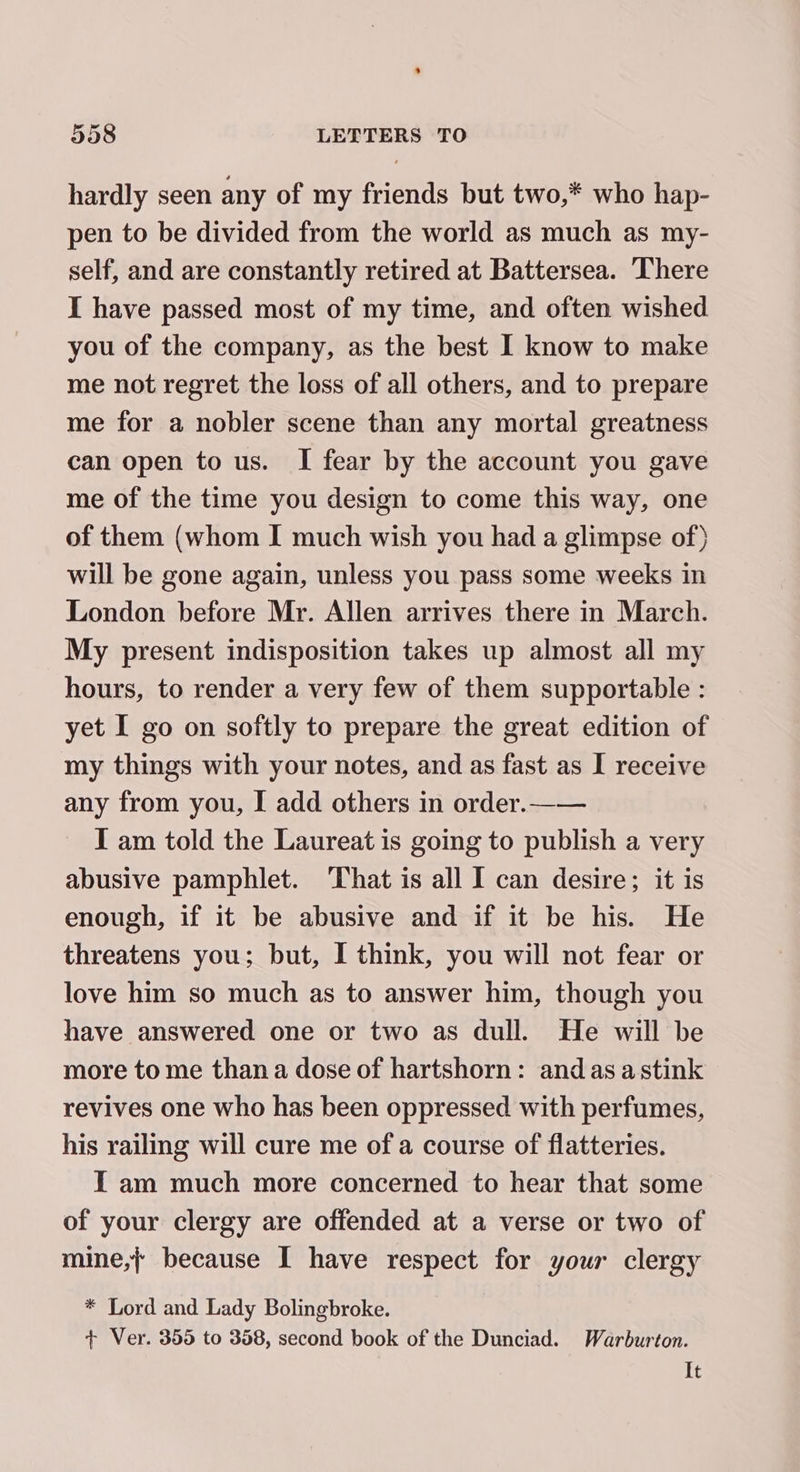 hardly seen any of my friends but two,* who hap- pen to be divided from the world as much as my- self, and are constantly retired at Battersea. There I have passed most of my time, and often wished you of the company, as the best I know to make me not regret the loss of all others, and to prepare me for a nobler scene than any mortal greatness can open to us. I fear by the account you gave me of the time you design to come this way, one of them (whom I much wish you had a glimpse of) will be gone again, unless you pass some weeks in London before Mr. Allen arrives there in March. My present indisposition takes up almost all my hours, to render a very few of them supportable : yet I go on softly to prepare the great edition of my things with your notes, and as fast as I receive any from you, I add others in order.—— I am told the Laureat is going to publish a very abusive pamphlet. That is all I can desire; it is enough, if it be abusive and if it be his. He threatens you; but, I think, you will not fear or love him so much as to answer him, though you have answered one or two as dull. He will be more to me than a dose of hartshorn: and as astink revives one who has been oppressed with perfumes, his railing will cure me of a course of flatteries. I am much more concerned to hear that some of your clergy are offended at a verse or two of mine,} because I have respect for your clergy * Lord and Lady Bolingbroke. + Ver. 355 to 358, second book of the Dunciad. Warburton. It