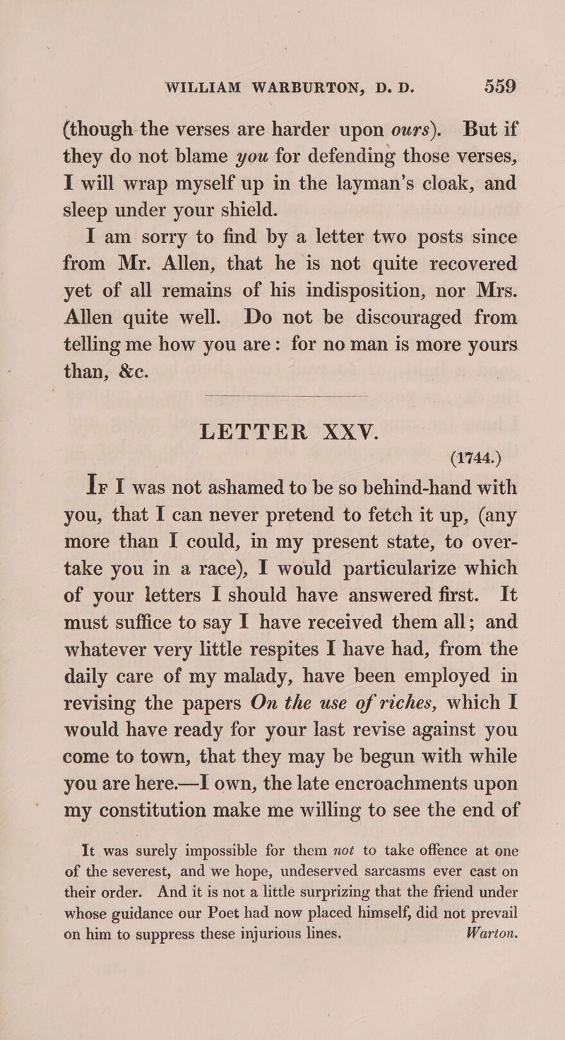 (though the verses are harder upon owrs). But if they do not blame you for defending those verses, I will wrap myself up in the layman’s cloak, and sleep under your shield. I am sorry to find by a letter two posts since from Mr. Allen, that he is not quite recovered yet of all remains of his indisposition, nor Mrs. Allen quite well. Do not be discouraged from telling me how you are: for no man is more yours than, &amp;c. LETTER XXV. (1744.) Ir I was not ashamed to be so behind-hand with you, that I can never pretend to fetch it up, (any more than I could, in my present state, to over- take you in a race), I would particularize which of your letters I should have answered first. It must suffice to say I have received them all; and whatever very little respites I have had, from the daily care of my malady, have been employed in revising the papers On the use of riches, which I would have ready for your last revise against you come to town, that they may be begun with while you are here.—I own, the late encroachments upon my constitution make me willing to see the end of It was surely impossible for them not to take offence at one of the severest, and we hope, undeserved sarcasms ever cast on their order. And it is not a little surprizmg that the friend under whose guidance our Poet had now placed himself, did not prevail on him to suppress these injurious lines. Warton.