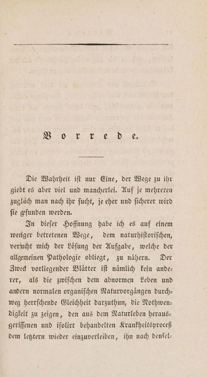 I. ee Die Wahrheit iſt nur Eine, der Wege zu ihr giebt es aber viel und mancherlei. Auf je mehreren zugläch man nach ihr ſucht, je eher und By wird fie gefunden werden. In dieſer Hoffnung habe ich es auf einem weriger betretenen Wege, dem naturhiſtoriſchen, verucht mich der Loͤſung der Aufgabe, welche der allgemeinen Pathologie obliegt, zu naͤhern. Der Zweck vorliegender Blaͤtter iſt naͤmlich kein ande— rer, als die zwiſchen dem abnormen Leben und andern normalen organiſchen Naturvorgaͤngen durch— weg herrſchende Gleichheit darzuthun, die Nothwen— digkeit zu zeigen, den aus dem Naturleben heraus— geriſſenen und iſolirt behandelten Krankheitsproceß dem letztern wieder einzuverleiben, ihn nach denſel—