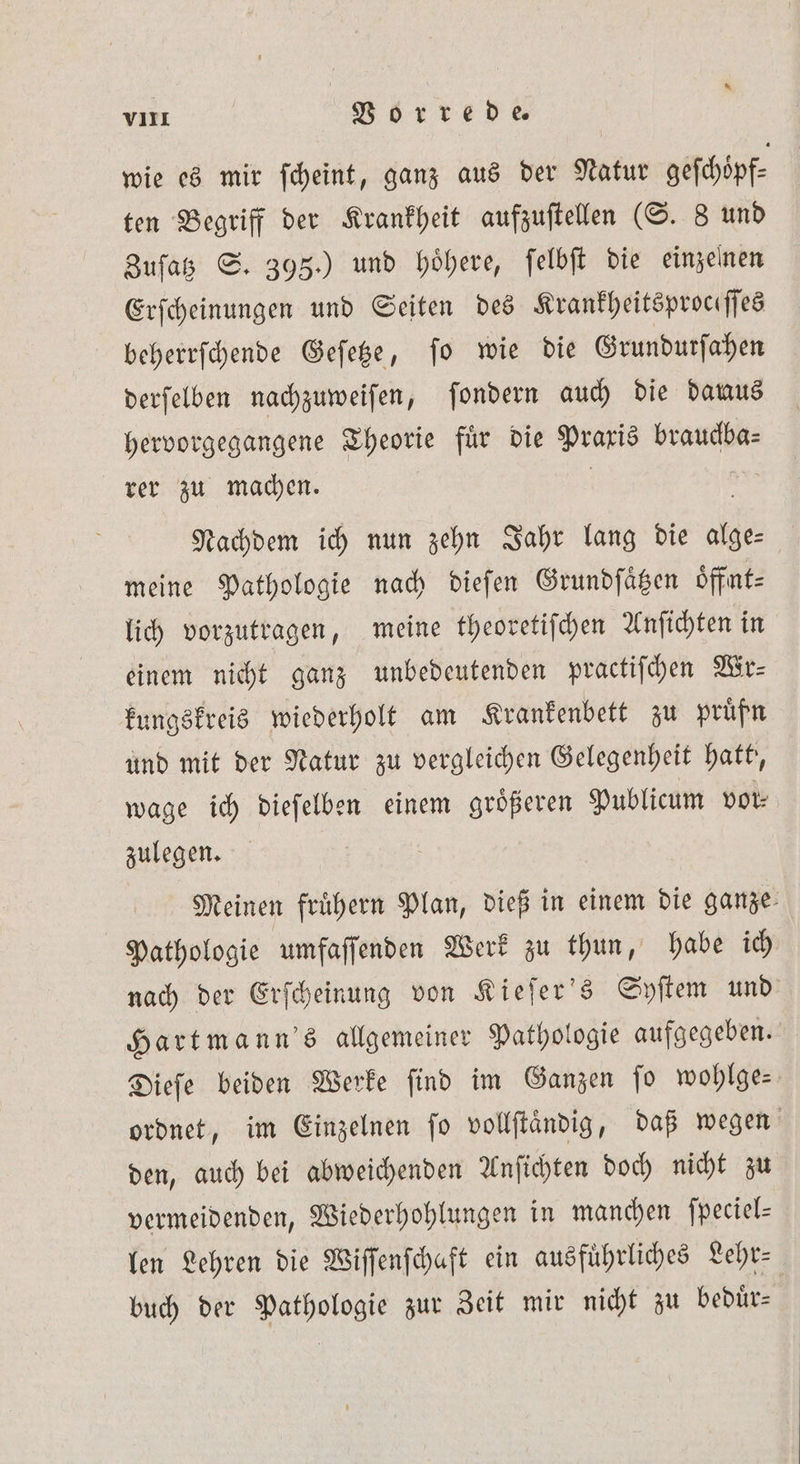 * VIII Vorrede. wie es mir ſcheint, ganz aus der Natur geſchöpf⸗ ten Begriff der Krankheit aufzuſtellen (S. 8 und Zuſatz S. 395.) und hoͤhere, ſelbſt die einzelnen Erſcheinungen und Seiten des Krankheitsproceſſes beherrſchende Geſetze, ſo wie die Grundurſahen derſelben nachzuweiſen, ſondern auch die danus hervorgegangene Theorie fuͤr die Praxis brauckba⸗ rer zu machen. | Nachdem ich nun zehn Jahr lang die alge⸗ meine Pathologie nach dieſen Grundſaͤtzen oͤffnt— lich vorzutragen, meine theoretiſchen Anſichten in einem nicht ganz unbedeutenden practiſchen Wr— kungskreis wiederholt am Krankenbett zu pruͤfn und mit der Natur zu vergleichen Gelegenheit hatt, wage ich dieſelben einem groͤßeren Publicum vor⸗ zulegen. Meinen fruͤhern Plan, dieß in einem die ganze: Pathologie umfaſſenden Werk zu thun, habe ich nach der Erſcheinung von Kieſer's Syſtem und Hartmann's allgemeiner Pathologie aufgegeben. Dieſe beiden Werke ſind im Ganzen ſo wohlge— ordnet, im Einzelnen fo vollſtaͤndig, daß wegen den, auch bei abweichenden Anſichten doch nicht zu vermeidenden, Wiederhohlungen in manchen fpeciel- len Lehren die Wiſſenſchaft ein ausführliches Lehr⸗ buch der Pathologie zur Zeit mir nicht zu beduͤr⸗