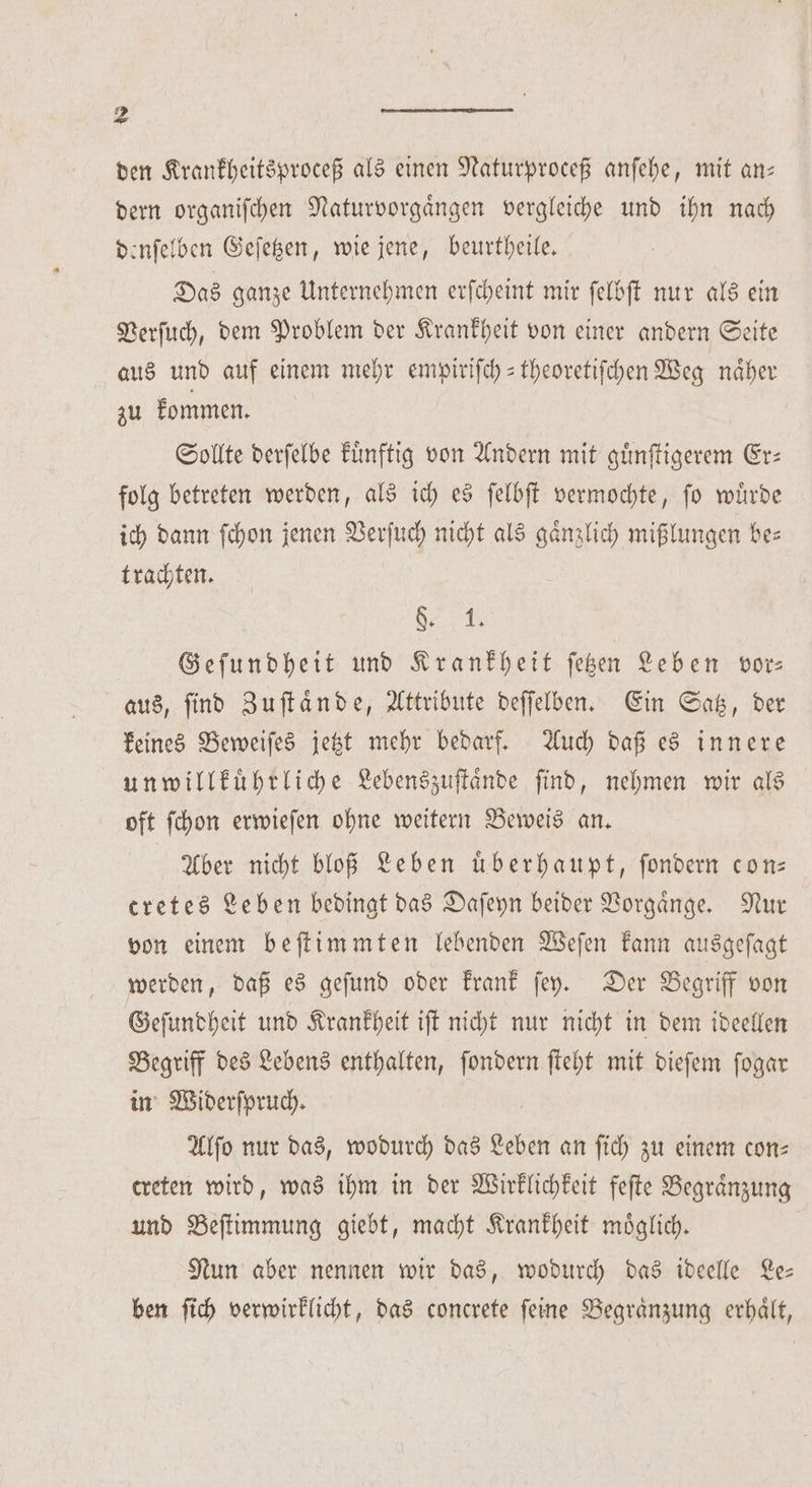 den Krankheitsproceß als einen Naturproceß anſehe, mit an— dern organiſchen Naturvorgaͤngen vergleiche und ihn nach denſelben Geſetzen, wie jene, beurtheile. Das ganze Unternehmen erſcheint mir ſelbſt nur als ein Verſuch, dem Problem der Krankheit von einer andern Seite aus und auf einem mehr empiriſch-theoretiſchen Weg naͤher zu kommen. Sollte derſelbe kuͤnftig von Andern mit guͤnſtigerem Er— folg betreten werden, als ich es ſelbſt vermochte, ſo wuͤrde ich dann ſchon jenen Verſuch nicht als gaͤnzlich mißlungen be⸗ trachten. a Geſundheit und Krankheit ſetzen Leben vor aus, find Zuſtaͤnde, Attribute deſſelben. Ein Satz, der keines Beweiſes jetzt mehr bedarf. Auch daß es innere un willkuͤhrliche Lebenszuſtaͤnde find, nehmen wir als oft ſchon erwieſen ohne weitern Beweis an. Aber nicht bloß Leben uͤberhaupt, ſondern con— cretes Leben bedingt das Daſeyn beider Vorgaͤnge. Nur von einem beſtimmten lebenden Weſen kann ausgeſagt werden, daß es geſund oder krank ſey. Der Begriff von Geſundheit und Krankheit iſt nicht nur nicht in dem ideellen Begriff des Lebens enthalten, ſondern ſteht mit dieſem ſogar in Widerſpruch. Alſo nur das, wodurch das Leben an ſich zu einem con— ereten wird, was ihm in der Wirklichkeit feſte Begraͤnzung und Beſtimmung giebt, macht Krankheit moͤglich. Nun aber nennen wir das, wodurch das ideelle Le— ben ſich verwirklicht, das concrete ſeine Begraͤnzung erhaͤlt,