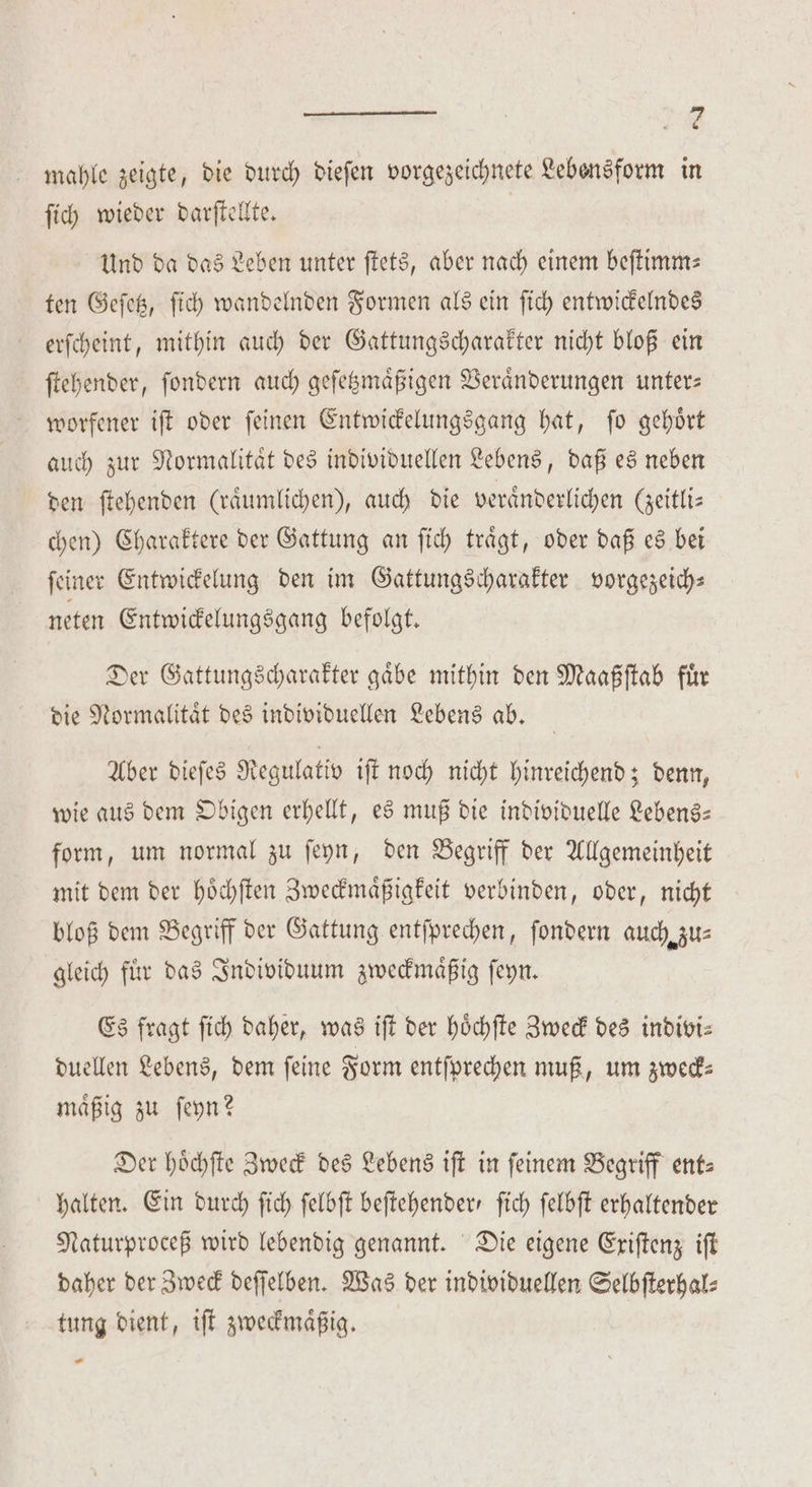2 * mahle zeigte, die durch dieſen vorgezeichnete Lebensform in ſich wieder darſtellte. Und da das Leben unter ſtets, aber nach einem beſtimm— ten Geſetz, ſich wandelnden Formen als ein ſich entwickelndes erſcheint, mithin auch der Gattungscharakter nicht bloß ein ſtehender, ſondern auch geſetzmaͤßigen Veraͤnderungen unter— worfener iſt oder ſeinen Entwickelungsgang hat, ſo gehoͤrt auch zur Normalitaͤt des individuellen Lebens, daß es neben den ſtehenden (raͤumlichen), auch die veraͤnderlichen (zeitlis chen) Charaktere der Gattung an fich trägt, oder daß es bei ſeiner Entwickelung den im Gattungscharakter vorgezeich— neten Entwickelungsgang befolgt. Der Gattungscharakter gaͤbe mithin den Maaßſtab fuͤr die Normalitaͤt des individuellen Lebens ab. Aber dieſes Regulativ iſt noch nicht hinreichend; denn, wie aus dem Obigen erhellt, es muß die individuelle Lebens— form, um normal zu ſeyn, den Begriff der Allgemeinheit mit dem der hoͤchſten Zweckmaͤßigkeit verbinden, oder, nicht bloß dem Begriff der Gattung entſprechen, ſondern auch zu⸗ gleich fuͤr das Individuum zweckmaͤßig ſeyn. Es fragt ſich daher, was iſt der hoͤchſte Zweck des indivi⸗ duellen Lebens, dem feine Form entſprechen muß, um zweck- maͤßig zu ſeyn? Der hoͤchſte Zweck des Lebens iſt in feinem Begriff ent— halten. Ein durch ſich ſelbſt beftehenderr ſich ſelbſt erhaltender Naturproceß wird lebendig genannt. Die eigene Exiſtenz iſt daher der Zweck deſſelben. Was der individuellen Selbſterhal⸗ tung dient, iſt zweckmaͤßig. .