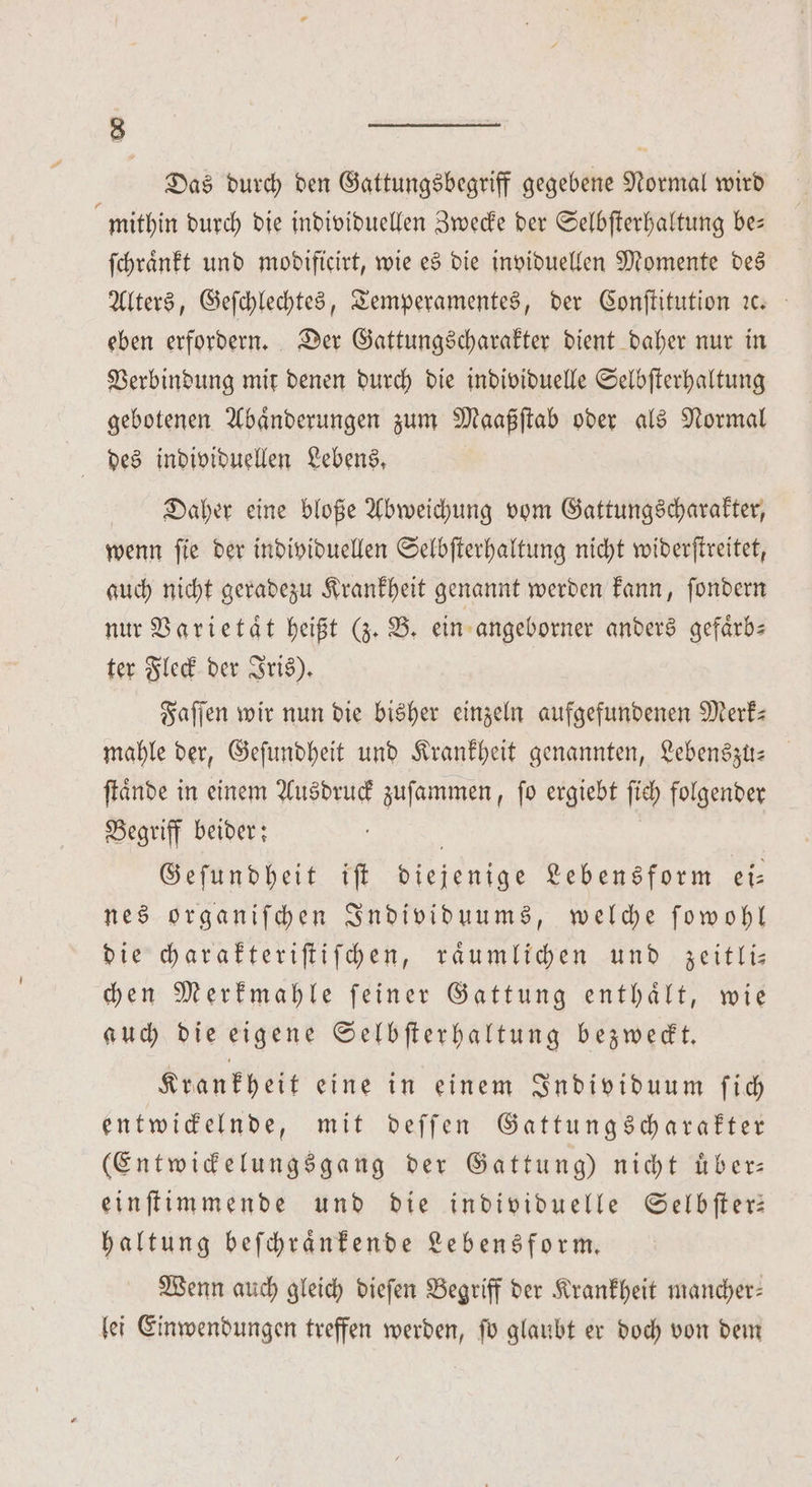Das durch den Gattungsbegriff gegebene Normal wird mithin durch die individuellen Zwecke der Selbſterhaltung be— ſchraͤnkt und modificirt, wie es die inviduellen Momente des Alters, Geſchlechtes, Temperamentes, der Conſtitution ıc eben erfordern. Der Gattungscharakter dient daher nur in Verbindung mit denen durch die individuelle Selbſterhaltung gebotenen Abaͤnderungen zum Maaßſtab oder als Normal des individuellen Lebens, Daher eine bloße Abweichung vom Gattungscharakter, wenn ſie der individuellen Selbſterhaltung nicht widerſtreitet, auch nicht geradezu Krankheit genannt werden kann, ſondern nur Varietaͤt heißt (z. B. ein angeborner anders gefaͤrb— ter Fleck der Iris). Faſſen wir nun die bisher einzeln aufgefundenen Merk: mahle der, Geſundheit und Krankheit genannten, Lebenszu-⸗ ſtaͤnde in einem Ausdruck zuſammen, ſo ergiebt fich folgender Begriff beider: f | Geſundheit iſt diejenige Lebensform ei⸗ nes organiſchen Individuums, welche ſowohl die charakteriſtiſchen, raͤumlichen und zeitli— chen Merkmahle ſeiner Gattung enthaͤlt, wie auch die eigene Selbſterhaltung bezweckt. Krankheit eine in einem Individuum ſich entwickelnde, mit deſſen Gattungscharakter (Entwickelungsgang der Gattung) nicht uͤber— einſtimmende und die individuelle Selbſter— haltung beſchraͤnkende Lebensform. Wenn auch gleich dieſen Begriff der Krankheit mancher— lei Einwendungen treffen werden, ſo glaubt er doch von dem