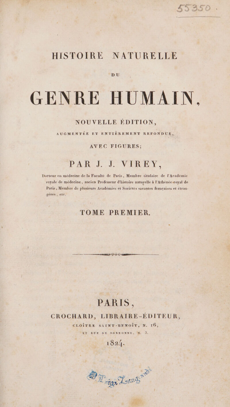 DU GENRE HUMAIN, NOUVELLE ÉDITION, AUGMENTÉE ET ENTIÈREMENT REFONDUE, AVEC FIGURES; PAR J. J. VIRE Y., Docteur en médecine de la Faculté de Paris, Membre ütulaire de l’Académie royale de médecine, ancien Professeur d'histoire naturelle à l'Athénéesroyal de Paris, Membre de plusieurs Académies et Sociétés savantes francaises et étran- gères , etc, TOME PREMIER. 525809 000 me—— PARIS, CROCHARD, LIBRAIRE-ÉDITEUR, CLOÎTRE SAINT-BENOÏT, N. 16, ET RUE DE SORRONNE, !N. 9. 1824.