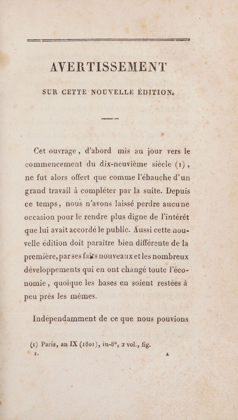 a no AVERTISSEMENT SUR CETTE NOUVELLE ÉDITION. LA Cet ouvrage, d’abord mis au jour vers le commencement du dix-neuvième siècle (1), ne fut alors offert que comme l’ébauche d’un grand travail à compléter par la suite. Depuis ce temps, nous n'avons laissé perdre aucune occasion pour le rendre plus digne de l'intérêt que lui avait accordé le public. Aussi cette nou- velle édition doit paraître bien différente de la première, parses faits nouveaux etles nombreux développements qui en ont changé toute l’éco- nomie , quoique les bases en soient restées à peu près les mêmes. Indépendamment de ce que nous pouvions (1) Paris, an IX (1801), in-8°, 2 vol., fig. Xe À