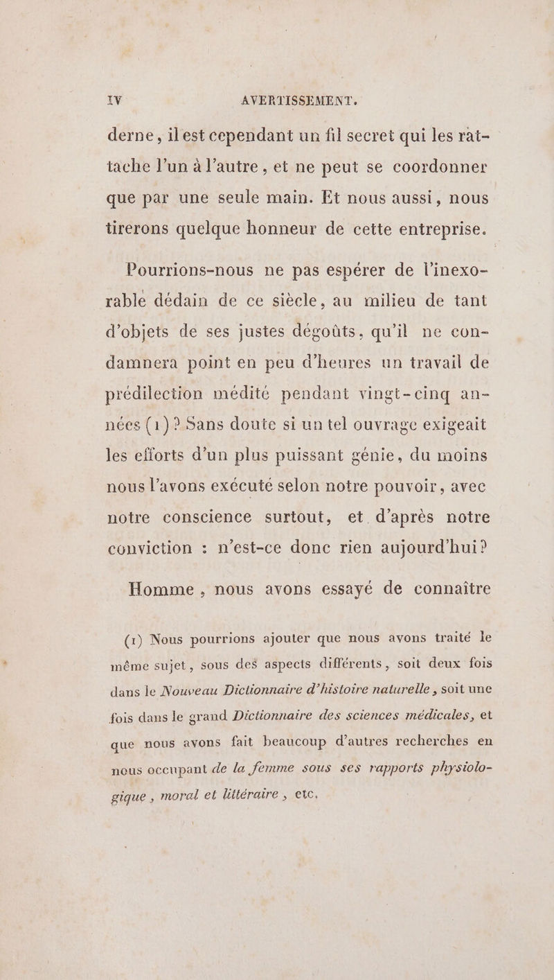 derne, ilest cependant un fil secret qui les rat- tache l’un à l’autre , et ne peut se coordonner que par une seule main. Et nous aussi, nous tirerons quelque honneur de cette entreprise. Pourrions-nous ne pas espérer de l’inexo- rable dédain de ce siècle, au milieu de tant d'objets de ses justes dégoûts, qu’il ne con- damnera point en peu d'heures un travail de prédilection médite pendant vingt-cinq an- nées (1)? Sans doute si un tel ouvrage exigeait les efforts d’un plus puissant génie, du moins nous l’avons exécuté selon notre pouvoir, avec notre conscience surtout, et d’après notre conviction : n'est-ce donc rien aujourd'hui? Homme , nous avons essayé de connaître (x) Nous pourrions ajouter que nous avons traité le même sujet, sous des aspects différents, soit deux fois dans le Nouveau Dictionnaire d’histoire naturelle , soit une fois dans le grand Dictionnaire des sciences médicales, et $ ? que nous avons fait beaucoup d’autres recherches en nous occupant de la femme sous ses rapports physiolo- gique , moral et littéraire , etc.