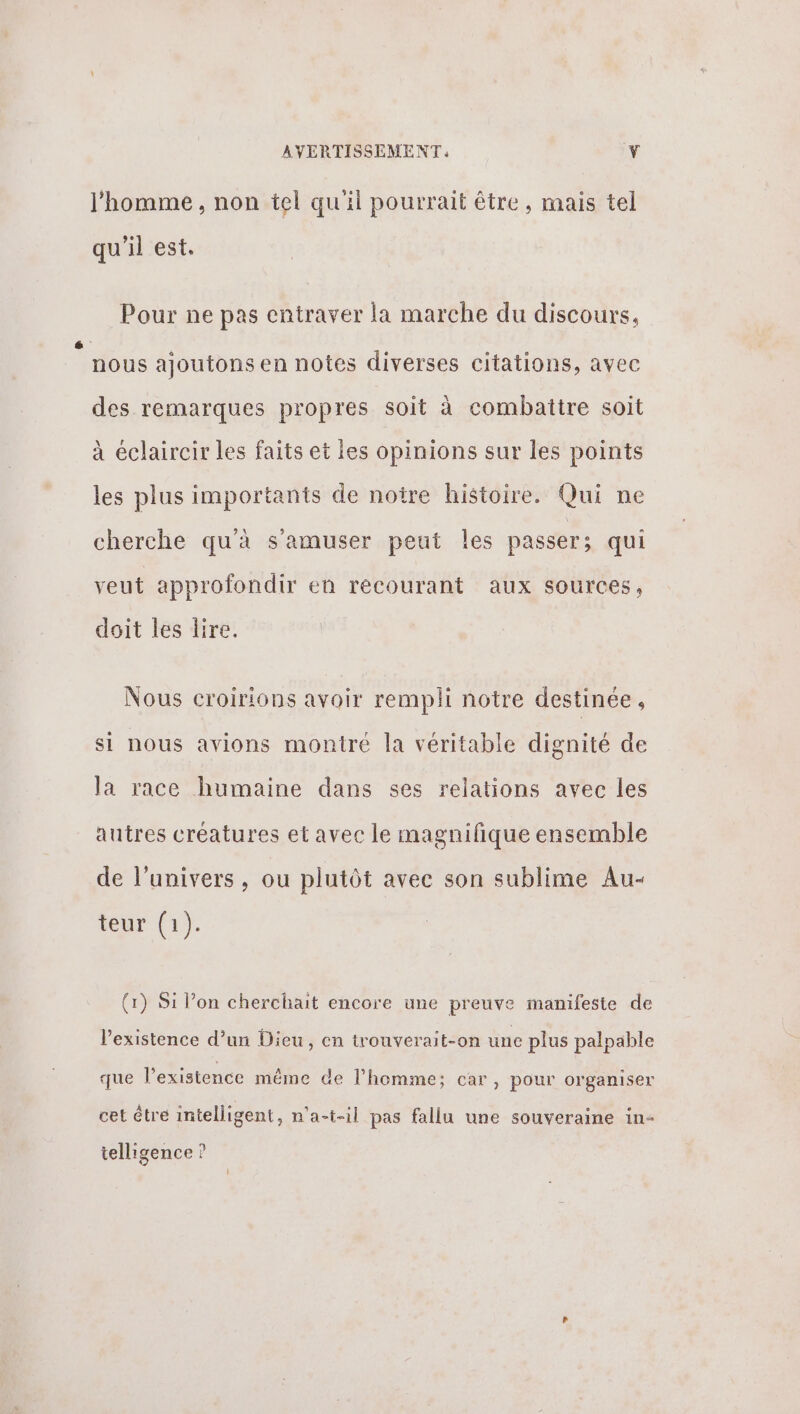 J'homme , non tel qu'il pourrait être, mais tel qu'il est. Pour ne pas entraver la marche du discours, é nous ajoutons en notes diverses citations, avec des remarques propres soit à combattre soit à éclaircir les faits et les opinions sur les points les plus importants de notre histoire. Qui ne cherche qu'à s'amuser peut les passer ; qui veut approfondir en recourant aux sources, doit les lire. Nous croirions avoir rempli notre destinée, si nous avions montré la véritable dignité de la race humaine dans ses relations avec les autres créatures et avec le magnifique ensemble de l'univers , ou plutôt avec son sublime Au- teur (1). (x) Si l’on cherchait encore une preuve manifeste de l'existence d’un Dieu, en trouverait-on une plus palpable que l'existence même de l’homme; car, pour organiser cet être intelligent, n'a-t-il pas fallu une souveraine in- telligence ?