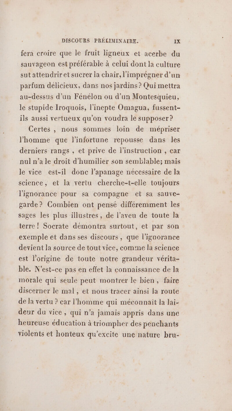 fera croire que le fruit ligneux et acerbe du sauvageon est préférable à celui dont la culture sut attendrir et sucrer la chair, l’imprégner d’un parfum délicieux, dans nos jardins ? Qui mettra au-dessus d’un Fénélon où d’un Montesquieu, le stupide Iroquois, l’inepte Omagua, fussent- ils aussi vertueux qu on voudra le supposer ? Certes , nous sommes loin de mépriser l’homme que l'infortune repousse dans les derniers rangs , et prive de l'instruction , car nul n’a le droit d'humilier son semblable; mais le vice est-il donc l’apanage nécessaire de la science, et la vertu cherche-t-elle toujours l'ignorance pour sa compagne et sa sauve- garde? Combien ont pensé différemment les sages les plus illustres, de l’aveu de toute la terre! Socrate démontra surtout, et par son exemple et dans ses discours, que l'ignorance devient la source de tout vice, comme la science est l’origine de toute notre grandeur vérita- ble. N'est-ce pas en effet la connaissance de la morale qui seule peut montrer le bien, faire discerner le mal, et nous tracer ainsi la route de la vertu ? car l'homme qui méconnaît la lai- deur du vice, qui n’a jamais appris dans une heureuse éducation à triompher des penchants violents et honteux qu’excite une nature bru-