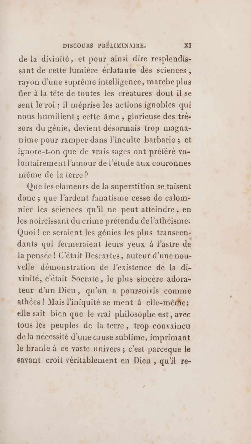 de la divinité, et pour ainsi dire resplendis- sant de cette lumière éclatante des sciences ; rayon d’une suprême intelligence, marche plus fier à la tête de toutes les créatures dont il se sent le roi ; il méprise les actions ignobles qui nous humilient ; cette âme, glorieuse des tré- sors du génie, devient désormais trop magna- nime pour ramper dans l’inculte barbarie ; et ignore-t-on que de vrais sages ont préféré vo- lontairement l'amour de l'étude aux couronnes même de la terre ? Que les clameurs de la superstition se taisent donc ; que l’ardent fanatisme cesse de calom- nier les sciences qu'il ne peut atteindre, en les noircissant du crime prétendu de l’atheisme. Quoi! ce seraient les génies les plus transcen- dants qui fermeraient leurs yeux à l'astre de la pensée ! C'était Descartes, auteur d’une nou- velle démonstration de l'existence de la di- vinité, c'était Socrate, le plus sincère adora- teur d’un Dieu, qu’on a poursuivis comme athées ! Mais l’iniquité se ment à elle-même; elle sait bien que le vrai philosophe est, avec tous les peuples de la terre, trop convaincu de la nécessité d’une cause sublime, imprimant le branle à ce vaste univers ; c’est parceque le savant croit véritablement en Dieu , qu'il re-