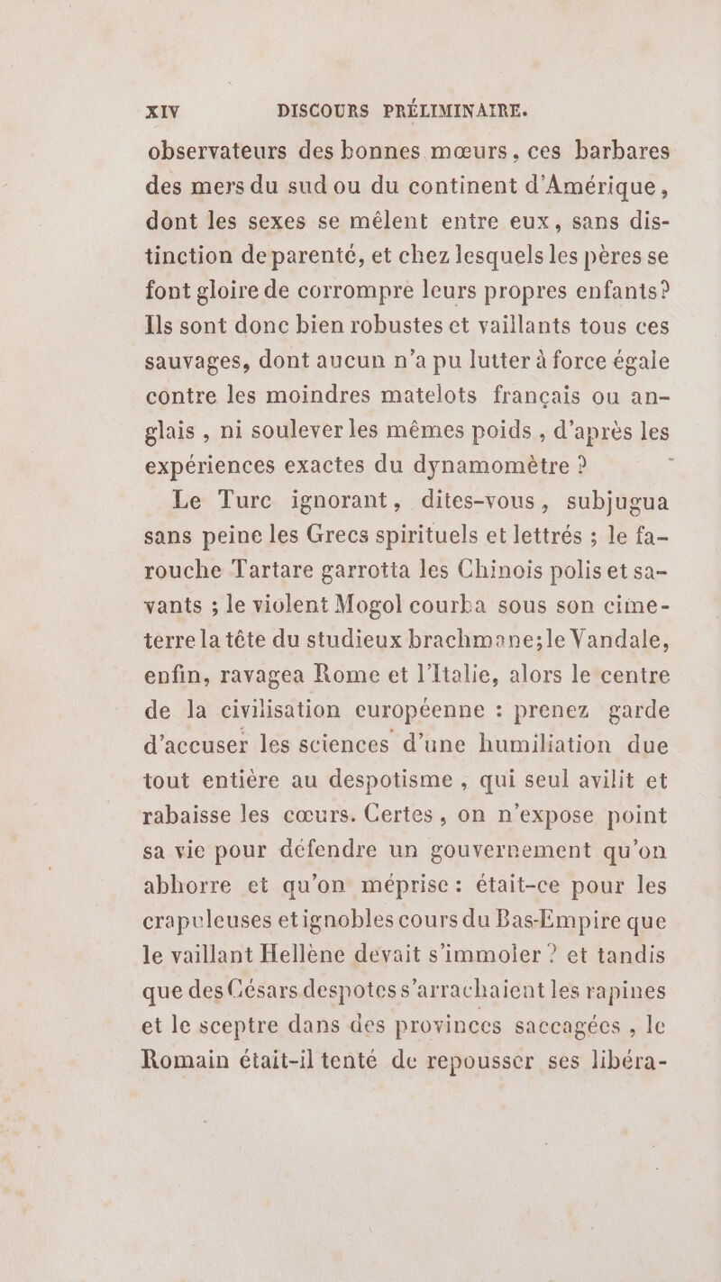 observateurs des bonnes mœurs, ces barbares des mers du sud ou du continent d'Amérique, dont les sexes se mêlent entre eux, sans dis- tinction de parenté, et chez lesquels les pères se font gloire de corrompre leurs propres enfants? Ils sont donc bien robustes et vaillants tous ces sauvages, dont aucun n’a pu lutter à force égale contre les moindres matelots français ou an- glais , ni soulever les mêmes poids , d’après les expériences exactes du dynamomètre ? Le Turc ignorant, dites-vous, subjugua sans peine les Grecs spirituels et lettrés ; le fa- rouche Tartare garrotta les Chinois polis et sa- vants ; le violent Mogol courka sous son cime- terre la tête du studieux brachmane;le Vandale, enfin, ravagea Rome et l'Italie, alors le centre de la civilisation européenne : prenez garde d’aceuser les sciences d’une humiliation due tout entière au despotisme , qui seul avilit et rabaisse les cœurs. Certes, on n’expose point sa vie pour défendre un gouvernement qu'on abhorre et qu'on méprise: était-ce pour les crapuleuses etignobles cours du Bas-Empire que le vaillant Hellène devait s’immoler ? et tandis que des Césars despotess’arrachaient les rapines et le sceptre dans des provinces saccagécs , le Romain était-il tenté de repousser ses libéra-