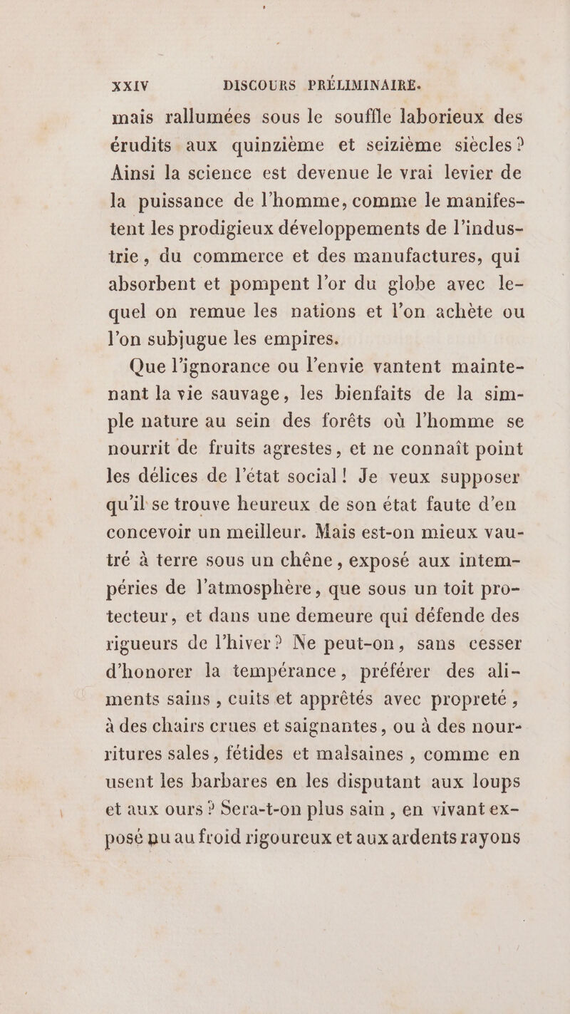 mais rallumées sous le souffle laborieux des érudits aux quinzième et seizième siecles ? Ainsi la science est devenue le vrai levier de la puissance de l’homme, comme le manifes- tent les prodigieux développements de l’indus- trie, du commerce et des manufactures, qui absorbent et pompent l’or du globe avec le- quel on remue les nations et l’on achète ou l’on subijugue les empires. Que l'ignorance ou l'envie vantent mainte- nant la vie sauvage, les bienfaits de la sim- ple nature au sein des forêts où l’homme se nourrit de fruits agrestes, et ne connaît point les délices de l’état social! Je veux supposer qu'il se trouve heureux de son état faute d’en concevoir un meilleur. Mais est-on mieux vau- tré à terre sous un chêne, exposé aux intem- péries de l'atmosphère, que sous un toit pro- tecteur, et dans une demeure qui défende des rigueurs de l'hiver? Ne peut-on, sans cesser d’honorer la tempérance, préférer des ali- ments sains , Cuits et apprêtés avec propreté, à des chairs crues et saignantes, ou à des nour- ritures sales, fétides et malsaines , comme en usent les barbares en les disputant aux loups et aux ours ? Sera-t-on plus sain, en vivant ex- posé pu au froid rigoureux et aux ardents rayons