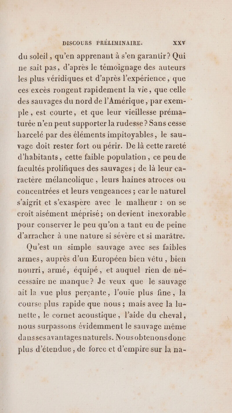 du soleil , qu’en apprenant à s'en garantir? Qui ne sait pas, d’après le témoignage des auteurs les plus véridiques et d’après l'expérience, que ces excès rongent rapidement la vie, que celle des sauvages du nord de l’Amérique, par exem- ple , est courte, et que leur vieillesse préma- turée n’en peut supporter la rudesse ? Sans cesse harcelé par des éléments impitoyables, le sau- vage doit rester fort ou périr. De là cette rareté d'habitants, cette faible population, ce peu de facultés prolifiques des sauvages ; de là leur ca- ractère mélancolique , leurs haïines atroces ou concentrées et leurs vengeances ; car le naturel s’aigrit et s'exaspere avec le malheur : on se croit aisément méprisé ; on devient inexorabie pour conserver le peu qu'on a tant eu de peine d’arracher à une nature si sévère et si marâtre. Qu'est un simple sauvage avec ses faibles armes, auprès d’un Européen bien vêtu, bien nourri, armé, équipé, et auquel rien de né- cessaire ne manque? Je veux que le sauvage ait la vue plus percante, l’ouie plus fine, la course plus rapide que nous ; mais avec la lu nette, le cornet acoustique, l’aide du cheval, nous surpassons évidemment le sauvage même danssesavantages naturels. Nousobtenonsdonc plus détendue, de force et d’empire sur la na-