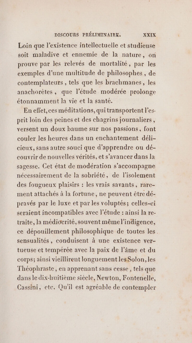 Loin que l'existence intellectuelle et studieuse soit maladive et ennemie de la nature, on prouve par les relevés de mortalité, par les exemples d’une multitude de philosophes , de contemplateurs , tels que les brachmanes, les anachorètes, que l'étude modérée prolonge étonnamment la vie et la santé. En effet,ces méditations, quitransportent l’es- prit loin des peines et des chagrins journaliers, versent un doux baume sur nos passions, font couler les heures dans un enchantement déli- cieux, sans autre souci que d'apprendre ou dé- couvrir de nouvelles vérités. et s’avancer dans la sagesse. Get état de modération s'accompagne nécessairement de la sobriété, de l'isolement des fougueux plaisirs : les vrais savants, rare- ment attachés à la fortune, ne peuvent être dé- pravés par le luxe et par les voluptés; celles-ci seraient incompatibles avec l'étude : ainsi la re- traite, la médiocrité, souvent mêmel’indigence, ce dépouillement philosophique de toutes les. sensualités, conduisent à une existence ver- tueuse et tempérée avec la paix de l’âme et du corps; ainsi vieillirent longuement les Solon, les Théophraste, en apprenant sans cesse , tels que dans le dix-huitième siècle, Newton, Fontenelle, Cassini, etc. Qu'il est agréable de contempler