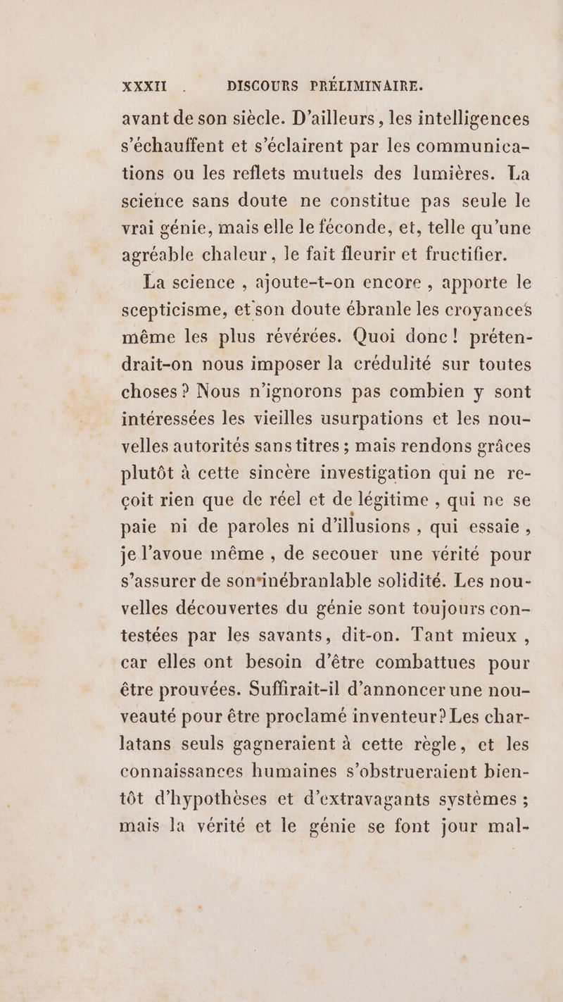 avant de son siècle. D'ailleurs, les intelligences s'échauffent et s’éclairent par les communica- tions ou les reflets mutuels des lumières. La science sans doute ne constitue pas seule le vrai génie, mais elle le féconde, et, telle qu’une agréable chaleur, le fait fleurir et fructifier. La science , ajoute-t-on encore , apporte le scepticisme, et son doute ébranle les croyances même les plus révérées. Quoi donc! préten- drait-on nous imposer la crédulité sur toutes choses ? Nous n’ignorons pas combien y sont intéressées les vieilles usurpations et les nou- velles autorités sans titres ; mais rendons grâces plutôt à cette sincère investigation qui ne re- çoit rien que de réel et de légitime , qui ne se paie ni de paroles ni d'illusions , qui essaie, je l'avoue même , de secouer une vérité pour s'assurer de son‘inébranlable solidité. Les nou- velles découvertes du génie sont toujours con- testées par les savants, dit-on. Tant mieux, car elles ont besoin d’être combattues pour être prouvées. Suflirait-il d'annoncer une nou- veauté pour être proclamé inventeur? Les char- latans seuls gagneraient à cette regle, et les connaissances humaines s’obstrueraient bien- tôt d’hypothèses et d’extravagants systèmes ; mais la vérité et le génie se font jour mal-