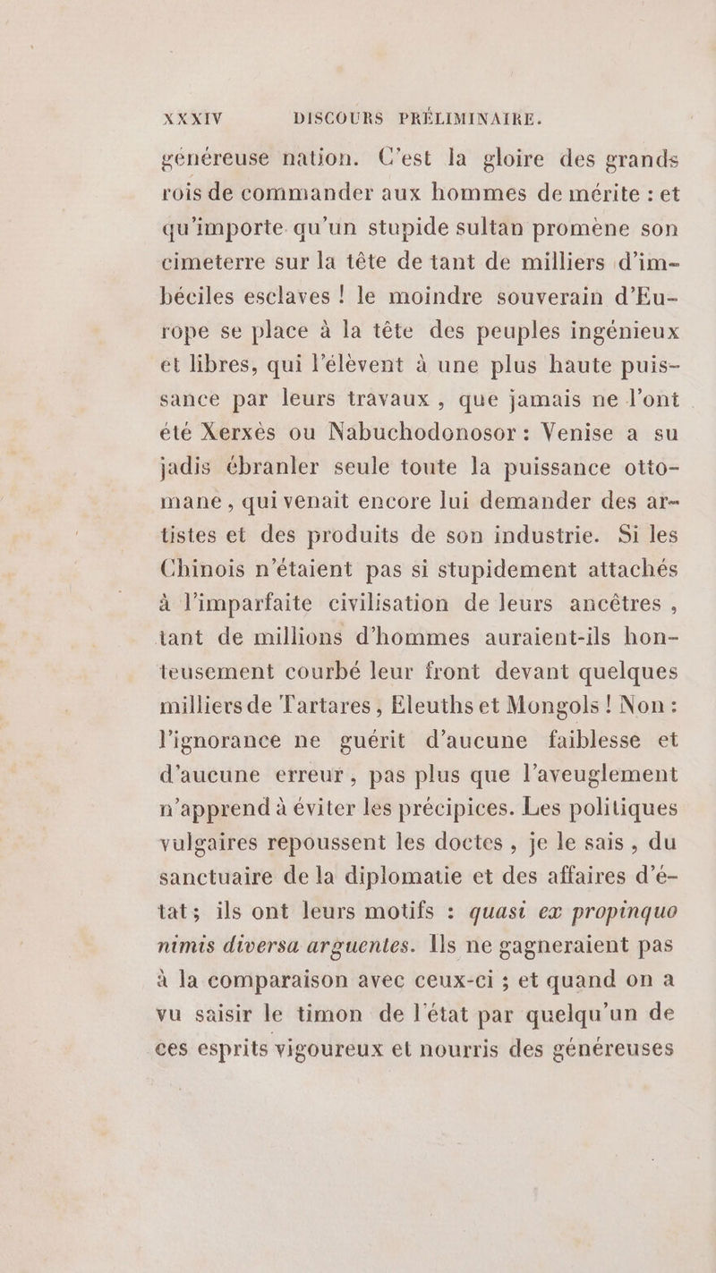 généreuse nation. C’est la gloire des grands rois de commander aux hommes de mérite : et qu'importe qu'un stupide sultan promene son cimeterre sur la tête de tant de milliers d’im- béciles esclaves ! le moindre souverain d’Eu- rope se place à la tête des peuples ingénieux et libres, qui l'élèvent à une plus haute puis- sance par leurs travaux , que jamais ne l'ont été Xerxès ou Nabuchodonosor: Venise a su jadis ébranler seule toute la puissance otto- mane , qui venait encore lui demander des ar- tistes et des produits de son industrie. Si les Chinois n'étaient pas si stupidement attachés à l’imparfaite civilisation de leurs ancêtres, tant de millions d'hommes auraient-ils hon- teusement courbé leur front devant quelques milliers de Tartares, Eleuths et Mongols ! Non: l'ignorance ne guérit d’aucune faiblesse et d'aucune erreur, pas plus que l’aveuglement n’apprend à éviter les précipices. Les politiques vulgaires repoussent les doctes , je le sais, du sanctuaire de la diplomatie et des affaires d’e- tat; ils ont leurs motifs : quasi ex propinquo nimis diversa arguentes. Îls ne gagneraient pas à la comparaison avec ceux-ci ; et quand on à vu saisir le timon de l'état par quelqu'un de ces esprits vigoureux el nourris des généreuses