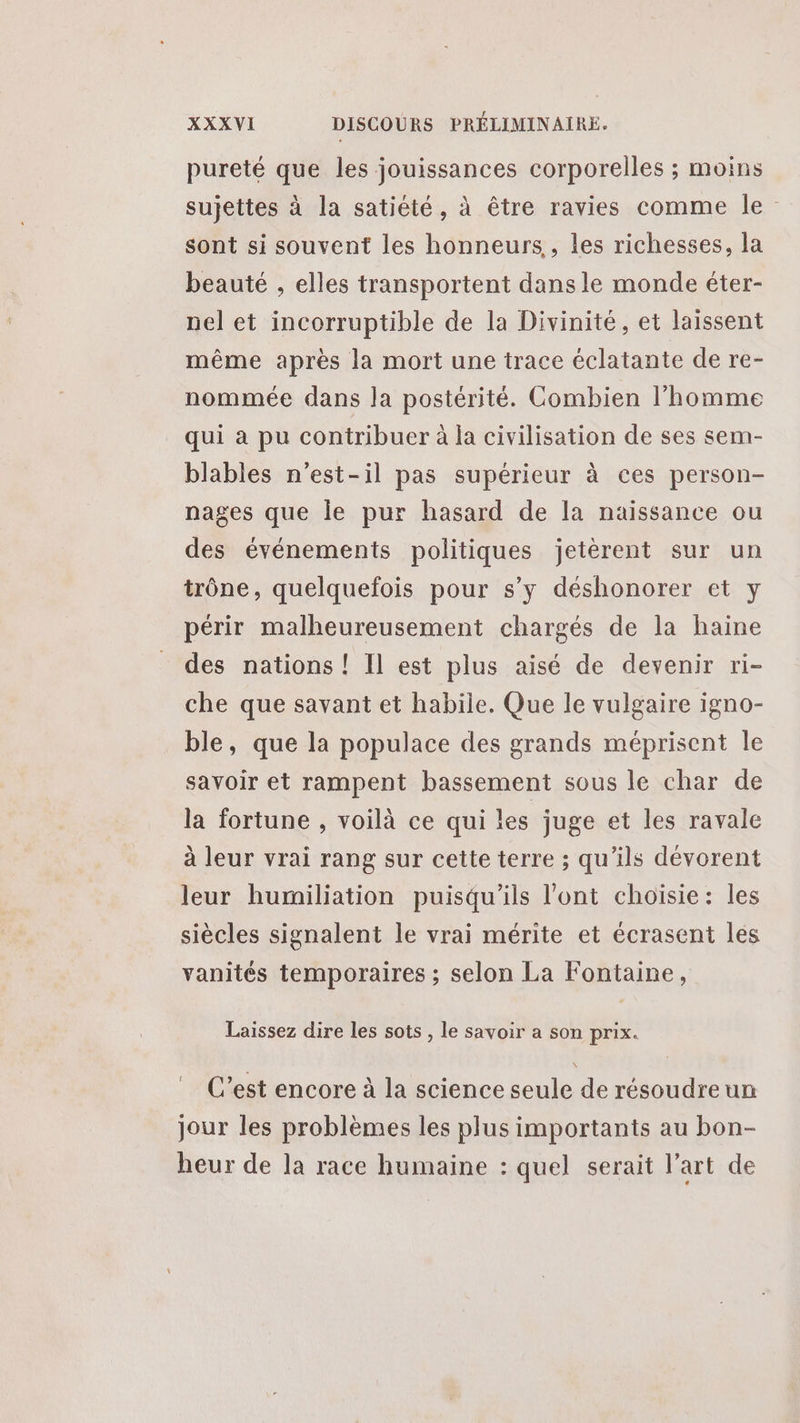 pureté que les jouissances corporelles ; moins sujettes à la satiété, à être ravies comme le sont si souvent les honneurs, les richesses, la beauté , elles transportent dans le monde éter- nel et incorruptible de la Divinité, et laissent même après la mort une trace éclatante de re- nommée dans la postérité. Combien l’homme qui à pu contribuer à la civilisation de ses sem- blables n'est-il pas supérieur à ces person- nages que le pur hasard de la naissance ou des événements politiques jetérent sur un trône, quelquefois pour s’y déshonorer et y périr malheureusement chargés de la haine des nations ! Il est plus aisé de devenir ri- che que savant et habile. Que le vulgaire igno- ble, que la populace des grands méprisent le savoir et rampent bassement sous le char de la fortune , voilà ce qui les juge et les ravale à leur vrai rang sur cette terre ; qu’ils dévorent leur humiliation puisqu'ils l'ont choisie: les siècles signalent le vrai mérite et écrasent les vanités temporaires ; selon La Fontaine, Laissez dire les sots , le savoir a son prix. t C’est encore à la science seule de résoudreun jour les problèmes les plus importants au bon- heur de la race humaine : quel serait l’art de