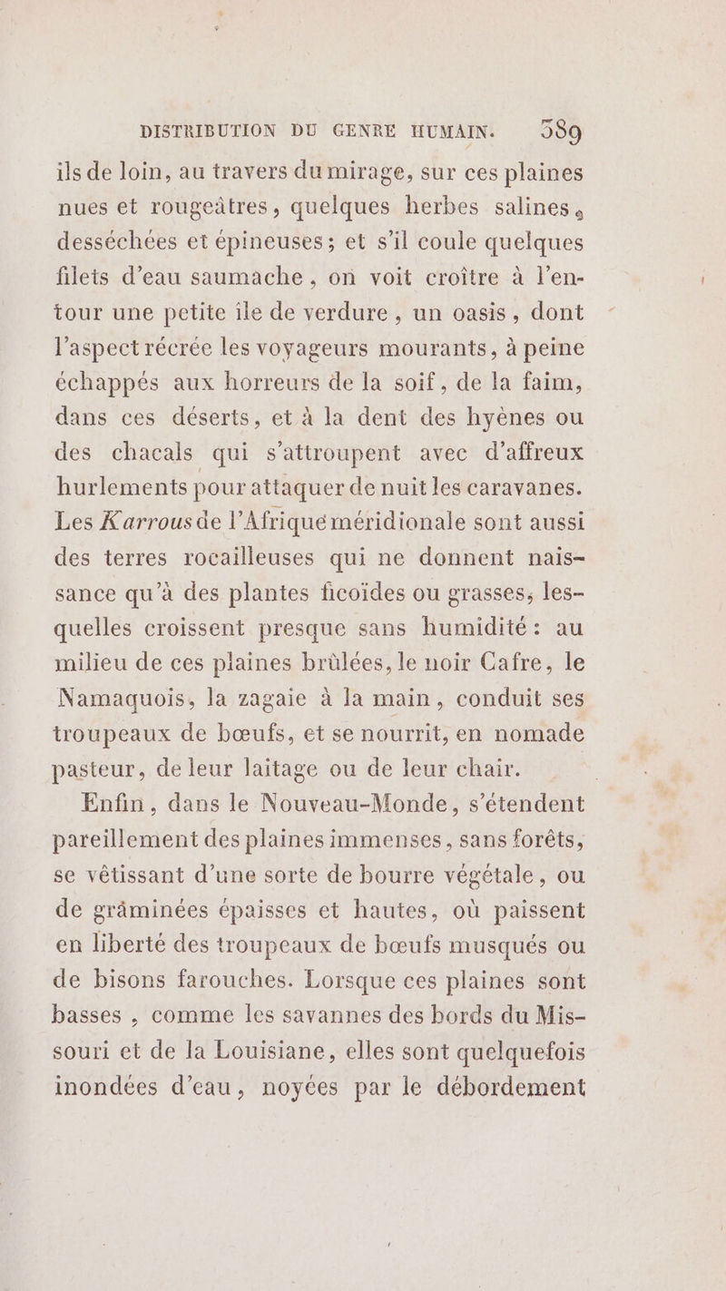 ils de loin, au travers du mirage, sur ces plaines nues et rougeûtres, quelques herbes salines, desséchées et épineuses; et s’il coule quelques filets d’eau saumache , on voit croître à l’en- tour une petite île de verdure , un oasis, dont l'aspect récrée les voyageurs mourants, à peine échappés aux horreurs de la soif, de la faim, dans ces déserts, et à la dent des hyènes ou des chacals qui s’attroupent avec d’affreux hurlements pour attaquer de nuit les caravanes. Les Karrousde l’Afriqué méridionale sont aussi des terres rocailleuses qui ne donnent nais- sance qu’à des plantes ficoïdes ou grasses, les- quelles croissent presque sans humidité: au milieu de ces plaines brülées, le noir Cafre, le Namaquois, la zagaie à la main, conduit ses troupeaux de bœufs, et se nourrit, en nomade pasteur, de leur laïtage ou de leur chair. Enfin, dans le Nouveau-Monde, s'étendent pareillement des plaines immenses, sans forêts, se vêtissant d’une sorte de bourre végétale, ou de grâminées épaisses et hautes, où paissent en liberté des troupeaux de bœufs musqués ou de bisons farouches. Lorsque ces plaines sont basses , comme les savannes des bords du Mis- souri et de la Louisiane, elles sont quelquefois inondées d’eau, noyces par le débordement