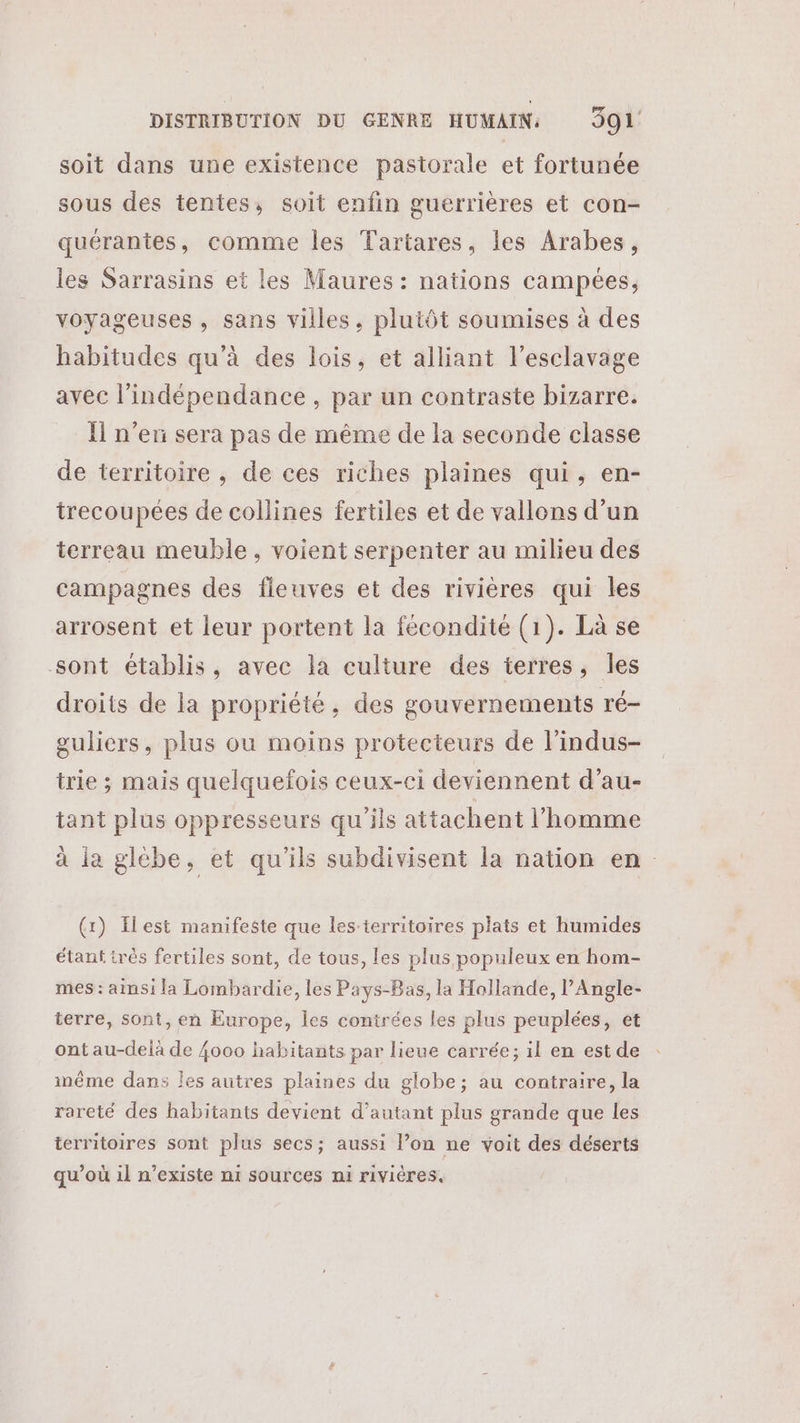 soit dans une existence pastorale et fortunée sous des tentes, soit enfin guerrières et con- quérantes, comme les Tartares, les Arabes, les Sarrasins et les Maures : nations campées, voyageuses , sans villes, plutôt soumises à des habitudes qu’à des lois, et alliant l'esclavage avec l'indépendance , par un contraste bizarre. Îl n’en sera pas de même de la seconde classe de territoire , de ces riches plaines qui, en- trecoupées de collines fertiles et de vallons d’un terreau meuble, voient serpenter au milieu des campagnes des fleuves et des rivières qui les arrosent et leur portent la fécondité (1). Là se sont établis, avec la culture des terres, les droits de la propriété, des gouvernements ré- guliers, plus ou moins protecteurs de l’indus- trie ; mais quelquefois ceux-ci deviennent d’au- tant plus oppresseurs qu'ils attachent l’homme à la glèbe, et qu'ils subdivisent la nation en (x) Ilest manifeste que les-territoires plats et humides étant très fertiles sont, de tous, les plus populeux en hom- mes : aimsi la Lombardie, les Pays-Bas, la Hollande, l’Angle- terre, sont, en Europe, les contrées les plus peuplées, et ont au-delà de {000 habitants par lieue carrée; il en est de inême dans les autres plaines du globe; au contraire, la rareté des habitants devient d'autant plus grande que les territoires sont plus secs; aussi l’on ne voit des déserts qu’où il n'existe ni sources ni rivières.