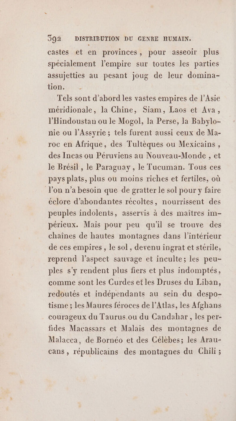 castes et en provinces, pour asseoir plus spécialement l'empire sur toutes les parties assujetties au pesant joug de leur domina- LOL Tels sont d’abord les vastes empires de l'Asie méridionale, la Chine, Siam, Laos et Ava, l’'Hindoustan ou le Mogol, la Perse, la Babylo- nie ou l’Assyrie ; tels furent aussi ceux de Ma- roc en Afrique, des Tultèques ou Mexicains , des Incas ou Péruviens au Nouveau-Monde , et le Brésil , le Paraguay , le Tucuman. Tous ces pays plats, plus ou moins riches et fertiles, où l’on n’a besoin que de gratter le sol pour y faire éclore d’abondantes récoltes, nourrissent des peuples indolents, asservis à des maîtres im- périeux. Mais pour peu qu'il se trouve des chaînes de hautes montagnes dans l’intérieur de ces empires, le sol, devenu ingrat et stérile, reprend l'aspect sauvage et inculte; les peu- ples s’y rendent plus fiers et plus indomptés, comme sont les Curdes et les Druses du Liban, redoutés et indépendants au sein du despo- tisme ; les Maures féroces de l’Atlas, les Afghans courageux du Taurus.ou du Candahar, les per- fides Macassars et Malais des montagnes de Malacca, de Bornéo et des Célèbes; les Arau- cans , républicains des montagnes du Chili;