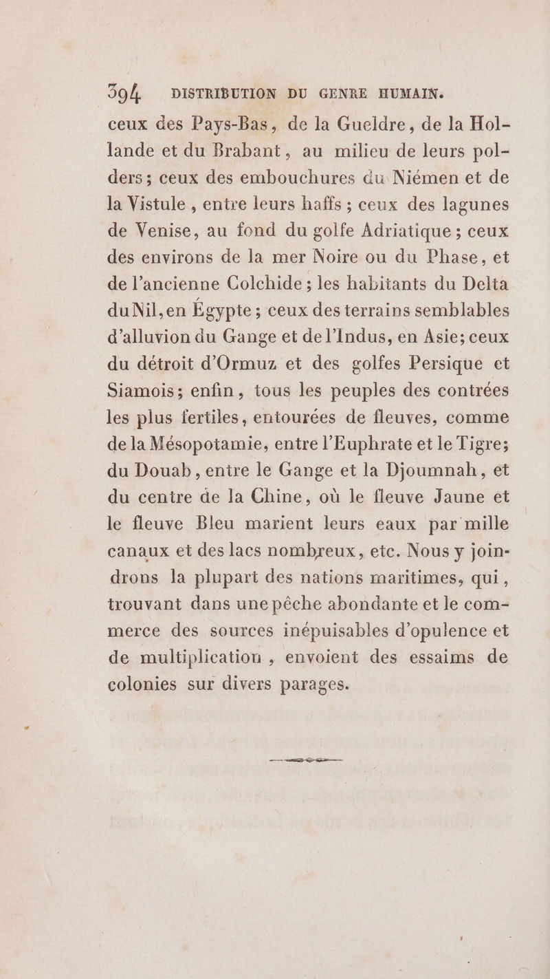 ceux des Pays-Bas, de la Gueldre, de la Hol- lande et du Brabant, au milieu de leurs pol- ders ; ceux des embouchures du Niémen et de la Vistule , entre leurs haffs ; ceux des lagunes de Venise, au fond du golfe Adriatique ; ceux des environs de la mer Noire ou du Phase, et de l’ancienne Colchide ; les habitants du Delta du Nil,en Égypte; ceux des terrains semblables d’alluvion du Gange et de l’Indus, en Asie; ceux du détroit d'Ormuz et des golfes Persique et Siamois; enfin, tous les peuples des contrées les plus fertiles, entourées de fleuves, comme de la Mésopotamie, entre l'Euphrate et le Tigre; du Douab , entre le Gange et la Djoumnah, et du centre de la Chine, où le fleuve Jaune et le fleuve Bleu marient leurs eaux par mille canaux et des lacs nombreux, etc. Nous y join- drons la plupart des nations maritimes, qui, trouvant dans une pêche abondante et le com- merce des sources inépuisables d’opulence et de multiplication , envoient des essaims de colonies sur divers parages.