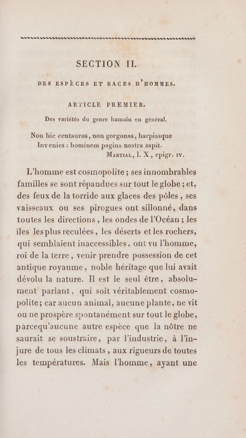 SECTION II. DES ESPÈCES ET RACES D'HOMMES. ARTICLE PREMIER. Des variétés du genre humain en général. Non hic centauros, non gorgonas, harpiasque Invenies : hominem pagina nostra sapit. MarriaL, L. X, epigr. 1v. L'homme est cosmopolite ; ses innombrables familles se sont répandues sur tout le globe ; et, des feux de la torride aux glaces des pôles , ses vaisseaux ou ses pirogues ont sillonné, dans toutes les directions , les ondes de l'Océan ; les îles les plus reculées, les déserts et les rochers, qui semblaient inaccessibles, ont vu l’homme, roi de la terre, venir prendre possession de cet antique royaume, noble héritage que lui avait dévolu la nature. Il est le seul être, absolu- ment parlant, qui soit véritablement cosmo- polite; car aucun animal, aucune plante, ne vit ou ne prospère spontanément sur tout le globe, parcequ'aucune autre espèce que la nôtre ne saurait se soustraire, par l’industrie, à l'in- jure de tous les climats , aux rigueurs de toutes les températures. Mais l’homme, ayant une