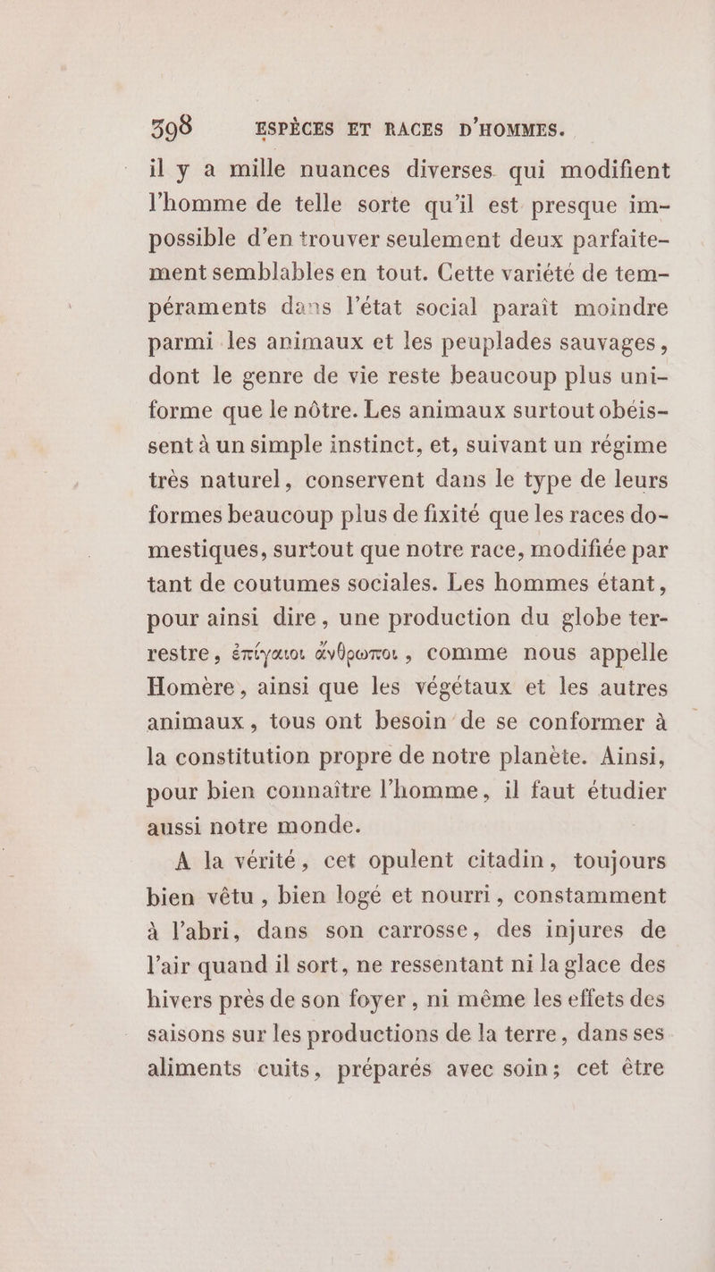 il y à mille nuances diverses qui modifient l'homme de telle sorte qu’il est presque im- possible d’en trouver seulement deux parfaite- ment semblables en tout. Cette variété de tem- péraments dans l'état social paraît moindre parmi les animaux et les peuplades sauvages, dont le genre de vie reste beaucoup plus uni- forme que le nôtre. Les animaux surtout obeis- sent à un simple instinct, et, suivant un régime très naturel, conservent dans le type de leurs formes beaucoup plus de fixité que les races do- mestiques, surtout que notre race, modifiée par tant de coutumes sociales. Les hommes étant, pour ainsi dire, une production du globe ter- restre, émiauot &amp;vÜporo:, comme nous appelle Homère, ainsi que les végétaux et les autres animaux , tous ont besoin de se conformer à la constitution propre de notre planète. Ainsi, pour bien connaître l’homme, il faut étudier aussi notre monde. À la vérité, cet opulent citadin, toujours bien vêtu , bien logé et nourri, constamment à l'abri, dans son carrosse, des injures de l'air quand il sort, ne ressentant ni la glace des hivers près de son foyer, ni même les effets des saisons sur les productions de la terre, dans ses aliments cuits, préparés avec soin; cet ètre