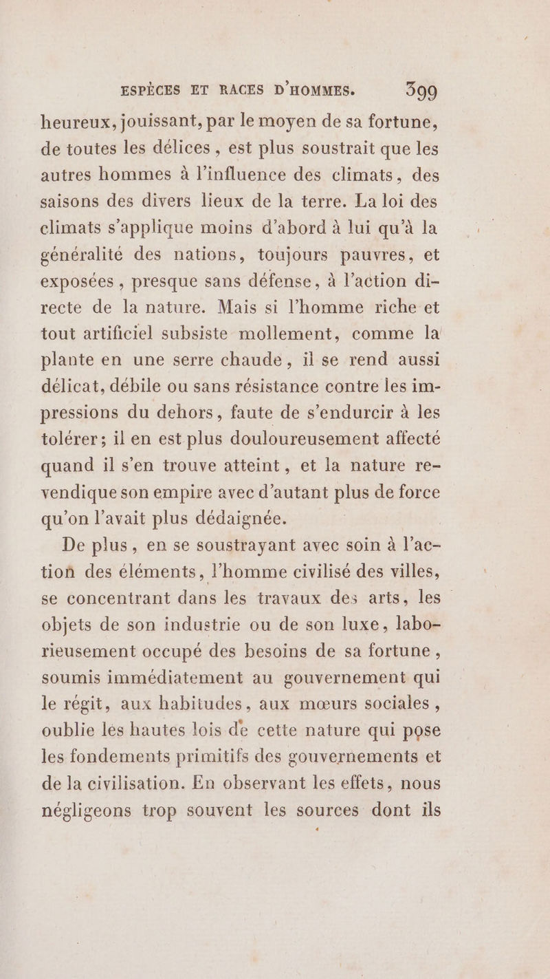 heureux, jouissant, par le moyen de sa fortune, de toutes les délices , est plus soustrait que les autres hommes à l'influence des climats, des saisons des divers lieux de la terre. La loi des climats s'applique moins d’abord à lui qu’à la généralité des nations, toujours pauvres, et exposées , presque sans défense, à l’action di- recte de la nature. Mais si l’homme riche et tout artificiel subsiste mollement, comme la plante en une serre chaude, il se rend aussi délicat, débile ou sans résistance contre les im- pressions du dehors, faute de s’endurcir à les tolérer; il en est plus douloureusement affecté quand il s’en trouve atteint, et la nature re- vendique son empire avec d'autant plus de force qu’on l'avait plus dédaignée. | De plus, en se soustrayant avec soin à l’ac- tion des éléments, l'homme civilisé des villes, se concentrant dans les travaux des arts, les” objets de son industrie ou de son luxe, labo- rieusement occupé des besoins de sa fortune, soumis immédiatement au gouvernement qui le régit, aux habitudes, aux mœurs sociales, oublie lés hautes lois de cette nature qui pose les fondements primitifs des gouvernements et de la civilisation. En observant les effets, nous négligeons trop souvent les sources dont ils «