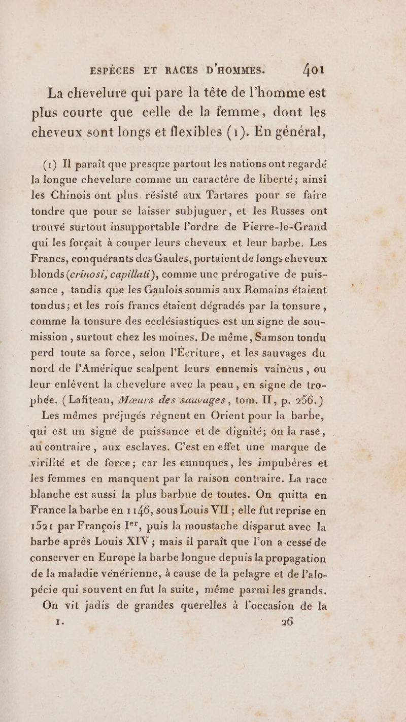 La chevelure qui pare la tête de l’homme est plus courte que celle de la femme, dont les cheveux sont longs et flexibles (1). En général, (1) Il paraît que presque partout les nations ont regardé la longue chevelure comme un caractère de liberté; ainsi les Chinois ont plus. résisté aux Tartares pour se faire tondre que pour se laisser subjuguer, et les Russes ont trouvé surtout insupportable l’ordre de Pierre-le-Grand qui les forçait à couper leurs cheveux et leur barbe. Les Francs, conquérants des Gaules, portaient de longs cheveux blonds (crinosi, capillati), comme une prérogative de puis- sance , tandis que les Gaulois soumis aux Romains étaient tondus ; et les rois francs étaient dégradés par la tonsure, comme la tonsure des ecclésiastiques est un signe de sou- mission , surtout chez les moines, De même, Samson tondu perd toute sa force, selon l’Écriture, et les sauvages du nord de l’Amérique scalpent leurs ennemis vaincus, ou leur enlèvent la chevelure avec la peau, en signe de tro- phée. (Lafiteau, Mœurs des sauvages, tom. IT, p. 256.) Les mêmes préjugés régnent en Orient pour la barbe, qui est un signe de puissance et de dignité; on la rase, au contraire , aux esclaves. C’est en effet une marque de virilité et de force; car les eunuques, les impubères et les femmes en manquent par la raison contraire. La race blanche est aussi la plus barbue de toutes, On quitta en France la barbe en 1146, sous Louis VIT ; elle fut reprise en 1521 par François I°', puis la moustache disparut avec la barbe après Louis XIV ; mais il paraît que l’on a cessé de conserver en Europe la barbe longue depuis la propagation de la maladie vénérienne, à cause de la pelagre et de l’alo- pécie qui souvent en fut la suite, même parmi les grands. On vit jadis de grandes querelles à l’occasion de la 1. 7210