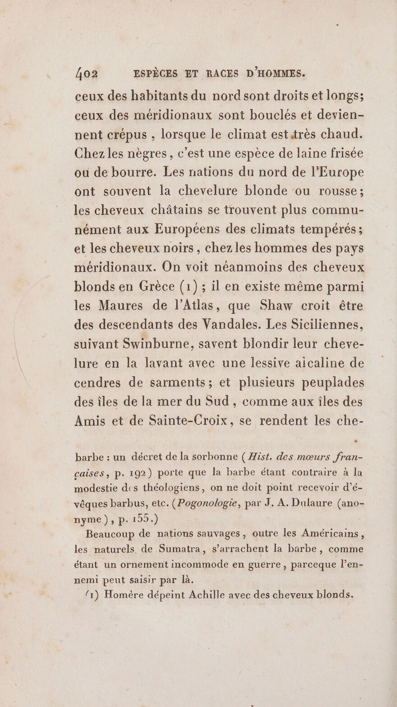 ceux des habitants du nord sont droits et longs; ceux des méridionaux sont bouclés et devien- nent crépus , lorsque le climat esttrès chaud. Chez les nègres, c’est une espèce de laine frisée ou de bourre. Les nations du nord de l’Europe ont souvent la chevelure blonde ou rousse; les cheveux châtains se trouvent plus commu- nément aux Européens des climats tempérés; et les cheveux noirs , chez les hommes des pays méridionaux. On voit néanmoins des cheveux blonds en Grèce (1) ; il en existe même parmi les Maures de l’Atias, que Shaw croit être des descendants des Vandales. Les Siciliennes, suivant Swinburne, savent blondir leur cheve- lure en la lavant avec une lessive aicaline de cendres de sarments; et plusieurs peuplades des îles de la mer du Sud, comme aux îles des Amis et de Sainte-Croix, se rendent les che- barbe : un décret de la sorbonne ( Hist. des mœurs fran- caises, p. 192) porte que la barbe étant contraire à la modestie des théologiens, on ne doit point recevoir d’é- vêques barbus, etc. (Pogonologie, tr À. Dulaure (ano- nyme), p.199.) Beaucoup de nations sauvages, outre les Américains, les naturels, de Sumatra, s’arrachent la barbe, comme étant un ornement incommode en guerre, parceque l’en- nemi peut saisir par là. {1) Homère dépeint Achille avec des cheveux blonds.