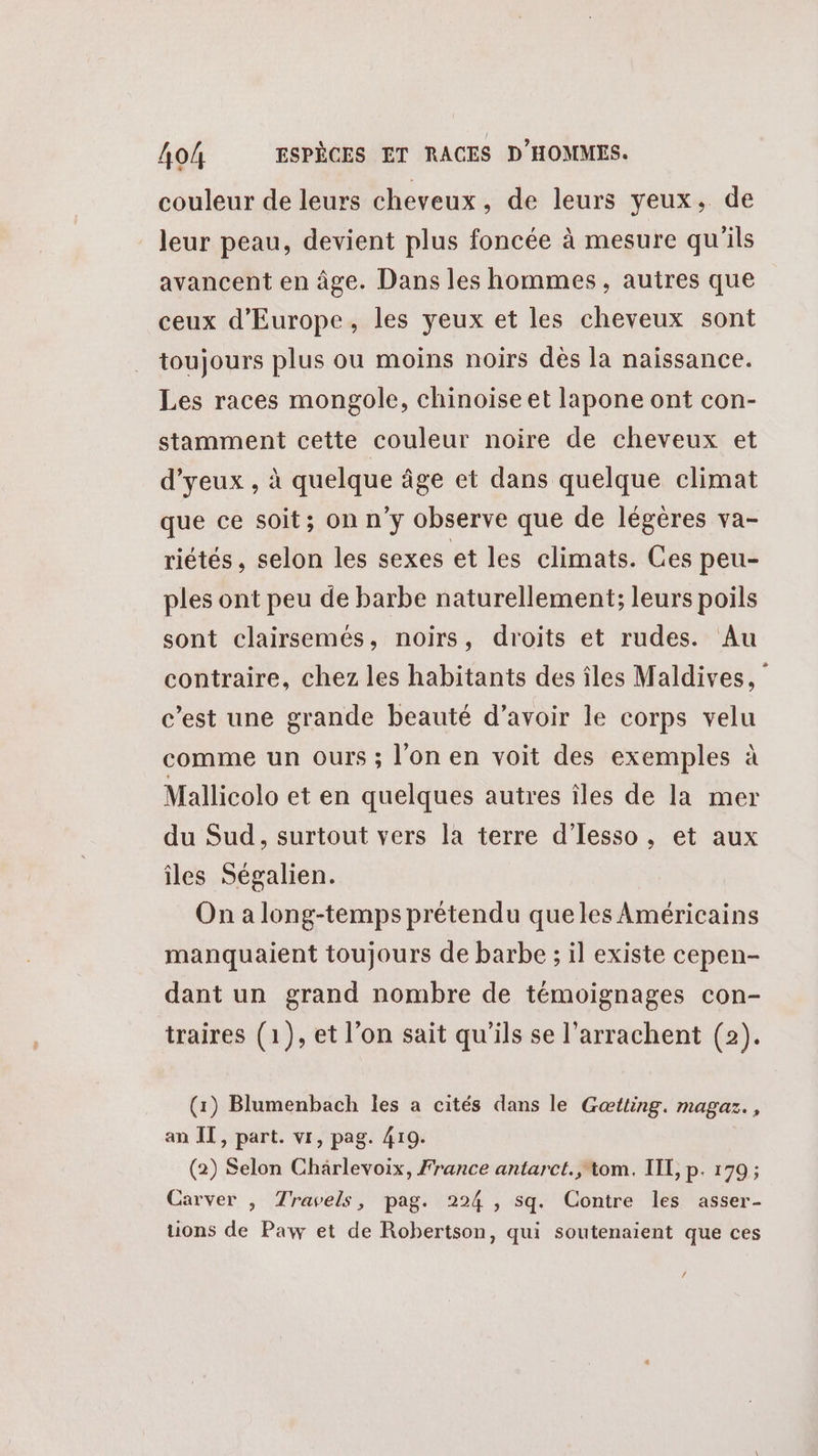 couleur de leurs cheveux, de leurs yeux, de leur peau, devient plus foncée à mesure qu'ils avancent en âge. Dans les hommes, autres que ceux d'Europe, les yeux et les cheveux sont toujours plus ou moins noirs dès la naissance. Les races mongole, chinoise et lapone ont con- stamment cette couleur noire de cheveux et d'yeux , à quelque âge et dans quelque climat que ce soit; on n'y observe que de légères va- riétés, selon les sexes et les climats. Ces peu- ples ont peu de barbe naturellement; leurs poils sont clairsemés, noirs, droits et rudes. Au contraire, chez les habitants des îles Maldives, ‘ c’est une grande beauté d’avoir le corps velu comme un ours ; l'on en voit des exemples à Mallicolo et en quelques autres îles de la mer du Sud, surtout vers la terre d’Iesso, et aux îles Ségalien. On a long-temps prétendu queles Américains manquaient toujours de barbe ; il existe cepen- dant un grand nombre de témoignages con- traires (1), et l’on sait qu'ils se l’arrachent (2). (1) Blumenbach les a cités dans le Gœtting. magaz. , an IT, part. vi, pag. 410. (2) Selon Chärlevoix, France antarct., tom. IIL, p. 179; Carver , Travels, pag. 224 , sq. Contre les asser- ons de Paw et de Robertson, qui soutenaient que ces /
