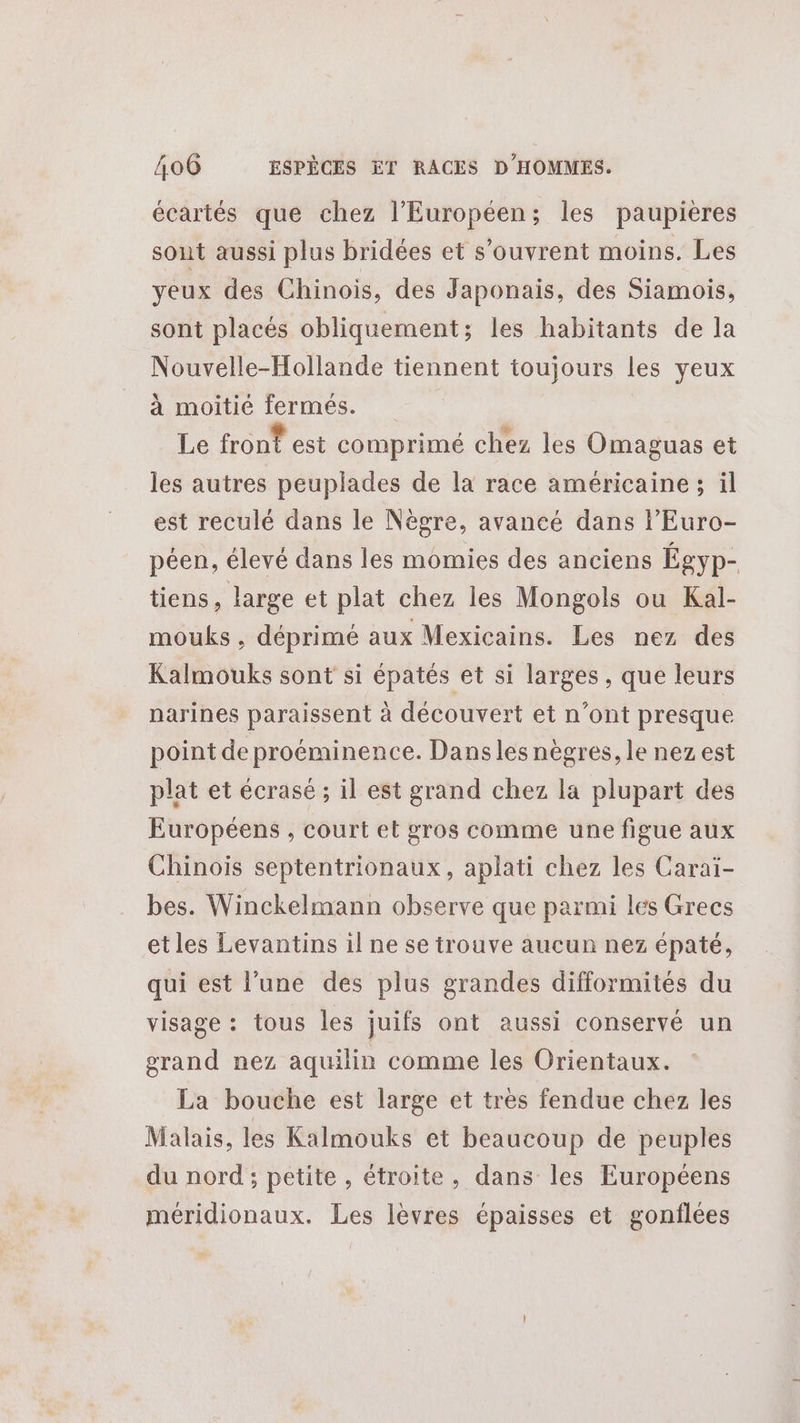 écartés que chez l’Européen; les paupieres sont aussi plus bridées et s’ouvrent moins. Les yeux des Chinois, des Japonais, des Siamois, sont placés obliquement; les habitants de la Nouvelle-Follande tiennent toujours les yeux à moitié fermés. Le front est comprimé chez les Omaguas et les autres peuplades de la race américaine; il est reculé dans le Nègre, avancé dans l’Euro- péen, élevé dans les momies des anciens Égyp- tiens, large et plat chez les Mongols ou Kal- mouks , déprimé aux Mexicains. Les nez des Kalmouks sont si épatés et si larges , que leurs narines paraissent à découvert et n’ont presque point de proéminence. Dansles nègres, le nez est plat et écrasé ; il est grand chez la plupart des Européens , court et gros comme une figue aux Chinois septentrionaux, aplati chez les Caraiï- bes. Winckelmann observe que parmi les Grecs etles Levantins il ne se trouve aucun nez épaté, qui est l’une des plus grandes difformités du visage : tous les juifs ont aussi conservé un grand nez aquilin comme les Orientaux. La bouche est large et très fendue chez les Malais, les Kalmouks et beaucoup de peuples du nord ; petite , étroite, dans les Européens méridionaux. Les lèvres épaisses et gonflées